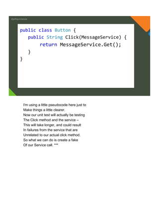 @jeffreymckenzie
public class Button {
public String Click(MessageService) {
return MessageService.Get();
}
}
I'm using a little pseudocode here just to
Make things a little clearer.
Now our unit test will actually be testing
The Click method and the service –
This will take longer, and could result
In failures from the service that are
Unrelated to our actual click method.
So what we can do is create a fake
Of our Service call. ***
 