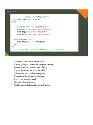 @jeffreymckenzie
------------- BEGIN [FAS_Tests].[Setup] -------------------
CREATE PROC FAS_Tests.Setup AS
BEGIN
--create fakes for tests against tables
EXEC tSQLt.FakeTable 'dbo.OrderDetail'
EXEC tSQLt.FakeTable 'dbo.Order'
EXEC tSQLt.FakeTable 'dbo.Customer'
-- populate fake tables
EXEC FAS_Tests.InsertTestData
END
GO
------------- END [FAS_Tests].[Setup] ---------------------
In the next part of the install script,
We are going to create the setup procedure.
If you have a procedure called Setup
In your test class, or schema, tSQLt
Will run that proc before every test.
We can use that to our advantage
And do some setup work
that every test will need.
First thing we do is create some Fakes….
 