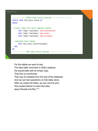 @jeffreymckenzie
------------- BEGIN [FAS_Tests].[Setup] -------------------
CREATE PROC FAS_Tests.Setup AS
BEGIN
--create fakes for tests against tables
EXEC tSQLt.FakeTable 'dbo.OrderDetail'
EXEC tSQLt.FakeTable 'dbo.Order'
EXEC tSQLt.FakeTable 'dbo.Customer'
-- populate fake tables
EXEC FAS_Tests.InsertTestData
END
GO
------------- END [FAS_Tests].[Setup] ---------------------
For the tables we want to test.
The fake table command in tSQLt replaces
the actual table with an empty copy
That has no constraints.
That way it's isolated from the rest of the database
And we can test operations on that table alone.
After we create the fakes, we can use the proc
We created before to insert test data
about Ronald and Ron ***
 