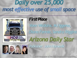 Daily over 25,000
most effective use of small space
           First Place
           Vonn Watkins, MJ Iggena,
           Diana Fennie, Sandra Riggins
           Arizona Daily Star
           Publisher: John Humenik

              2009 Newspaper of the Year Excellence in Advertising
 