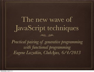 The new wave of
JavaScript techniques
Practical pairing of generative programming
with functional programming
Eugene Lazutkin, ClubAjax, 6/4/2013
Wednesday, June 5, 13
 