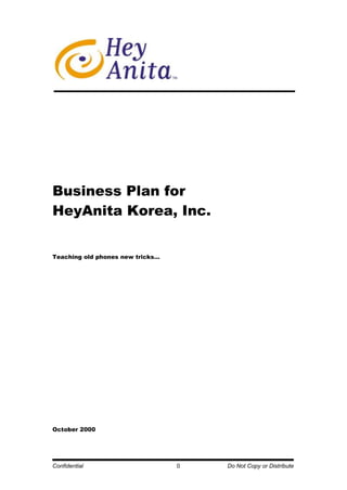 58420-79375<br />Business Plan for<br />HeyAnita Korea, Inc.<br />Teaching old phones new tricks…<br />October 2000<br />Table of Contents<br /> TOC  Executive Summary3<br />Overview of Business Opportunity10<br />Overview of Business Concept12<br />Company Structure20<br />Managing Growth23<br />Financials24<br />Required Capital29<br />Board of Directors & Advisors31<br />1.Executive Summary<br />Our Company<br />HeyAnita Korea, Inc. is a joint venture formed by Softbank, HeyAnita Inc., and local partners in South Korea.  Our venture empowers people to surf the Internet and access information from any phone, anywhere, anytime simply by using their voice.  HeyAnita’s patent-pending AnitaServer technology provides a compelling advantage over our competition in numerous factors, such as our voice-activated web agent and natural language processor.  HeyAnita Korea seeks to establish the first comprehensive Voice Internet Portal (“VIP”) in Korea and allow everyone with a telephone to access information (e.g. news, weather, stock quotes, and travel information) and services (e.g. banking, shopping, stock trades, and games).  Additionally, our company will build a base of corporate clients by enabling e-commerce providers to add voice-applications services to their existing platform and allow traditional corporations to efficiently compete in the age of convergence.   <br />Our Market Opportunity <br />Our market lies in the convergence of the plain old telephone, Internet, and wireless services.  Our venture stands at the crossroads to capture market share and revenue from the telecommunications, Internet, and wireless arenas.  South Korea is an ideal target market for HeyAnita due to four key market conditions:  <br />One of the fastest growing Internet markets in the world<br />From 1998 to 1999, Internet users grew from 3.1 million to 10.9 million users.  Over the course of six years, the CAGR (compound annual growth rate) was 239%.  E-commerce grew from 672 billion won (US$605 million) in 1999 to 1.5 trillion won (US$1.4 billion) in 2000.  This places Korea among the top 5 Internet markets in the world.<br />Over 50% wireless telephone penetration <br />As of April 2000, South Korea has over 27 million wireless phone users.  From 1997 to 2000, the CAGR for wireless phone use was 400%.  This large wireless market adds significant additional value to the near 100% of landline telephony.<br />Significant demand for information “over-the-phone”<br />As illustrated by the growth in the 700 ARS industry and Wireless Application Protocol (WAP) services, Koreans are embracing mobile information.  In 1999 alone, the 700 ARS providers generated some 100 billion won from a user base of 3 million people by offering over-the-telephone services related to stocks, weather, traffic, and entertainment related information (NOT including pornography). During the past 3 years, growth in this market has accelerated to a rate of about 30% per annum.<br />In addition, with Korea’s 5 wireless carriers having recently launched WAP services to provide information similar to the 700 ARS players, more than 3 million people profess to having tried WAP services (about 10% of all wireless users).  Despite user complaints about difficult and clumsy interface, market research indicates a continuing desire to access the types of information offered.<br />Large segment of early adopters in technology<br />As with other Asian countries, Korean consumers are fast adopters of technology and general trends within its society.  The rapid growth in the wireless and Internet markets support this premise, but a better example is the incredible growth of online stock trading in Korea.  Within four months of its availability, over 40% of total trading volume was done online.  We assume our technology and service will have a similar impact.<br /> <br />HeyAnita Korea will satisfy people’s ever-growing desire to obtain information in a timely and convenient manner.  We will bring the abundance of information the Internet provides through the simplicity of the telephone and voice.  Through our technology, we will “Internet-ize” not only the 30% of Korea that currently has access to PC-Internet connections but also the approximately 30 million Koreans who are without Internet access.  In our march toward our objectives, HeyAnita will leverage not only the 27 million mobile handsets in operation but also the more than 50 million landline telephones as viable channels to our services.<br />Our Advantage <br />HeyAnita Korea is the first significant mover in the Korean VIP market.  By leveraging the technical platform developed by HeyAnita Inc., we have gained a tremendous lead over other start-ups that have announced entry.  The basis of our advantage is as follows:  <br />Compelling technical advantage <br />Validated by prospective and current investors such as Softbank, we have third-party confirmation that our technology stands apart from our competitors, both those in the U.S. as well as in Korea.  Our strength lies in our patent-pending natural language processor and web agent.  The technology we possess ensures fast and low-cost development as well as easy inter-connections with content providers.  We will leverage these technical advantages to ensure short and economically efficient time-to-market for HeyAnita’s services.<br />Deep venture experience of global investors<br />With the global reach and support of Softbank Ventures, our lead investor, HeyAnita Korea has access to an amazing array of resources.  The support available to HeyAnita Korea ranges from the venture expertise of Softbank Venture Capital’s Gary Rieschel, Chairman of HeyAnita Inc. to the rich network of Softbank’s portfolio companies in Korea, Asia, and the world.  In the world of ventures, a world in which “smart” money can mean the difference between success and failure, HeyAnita is proud to be supported by some of the smartest money available.<br />Experienced team of technologists and managers<br />HeyAnita Korea has assembled an impressive team of technologists and managers to execute against the objectives outlined in the earlier portions of this document.  Our roster of team members includes managers and senior members of companies which are leaders in their respective fields.  Former employers of HeyAnita’s technical team include: Locus, Andersen Consulting, US Web, Samsung SDS, LG-EDS, Korea Telecom, and LG Telecom.  Our managers come to us from leading organizations such as McKinsey, Arthur Andersen, TriGem Computers, and Morrison & Foerster.<br />Lack of viable competition in our market <br />While our U.S. counterpart faces competitors such as Tellme and BeVocal, we currently do not have such threats.  To date, no significant player has surfaced in the domestic market to endanger our position.  Those who do exist possess neither the telephony-focused technical capabilities nor the financial support of value-added investors that HeyAnita has already secured.<br />Our Technology<br />HeyAnita Korea’s voice technology and voice portal infrastructure were developed by the founders of HeyAnita, a U.S. based company.  The four technical founders departed from Microsoft to develop a solution that solved many of the difficulties in voice browsing technology.  <br />HeyAnita’s solution allows people to access the Internet by using their voice and any wireless or landline telephone.  Our technology enables a high rate of voice recognition as well as flexible and efficient Internet surfing.  The user’s voice commands will go through the following steps (please refer to diagram):<br />The user’s naturally spoken words are routed through a Dialogic board and digitalized in preparation for the speech recognition process.  <br />The utterances contained in the user’s voice is broken down, identified, and sent to the HeyAnita’s Natural Language Processor.<br />All commands and relevant words are identified and sent to HeyAnita’s Manager and Agent to begin the web search process and ad generation.<br />Information is obtained or transaction is completed.  <br />A voice response or answer is provided to the user.<br />Utterance Recognition(Speechworks)Telephone Interface(Dialogic/Intel)Natural Language Interpretation(HeyAnita)Server(HeyAnita)Ad Repository(HeyAnita)InternetorIntranet HeyAnita UserCall Forwarding(HeyAnita & KT)CP Interface(HeyAnita)<br />Our Value Proposition<br />HeyAnita Korea provides numerous benefits for our customers and partners: <br />Increases call volume for our wireless and telco partners <br />Because HeyAnita “creates” a new and convenient medium for dynamic interchange of information, our services will dramatically increase call volume for telcos. In recognition of this large potential, Korea Telecom has already signed an agreement with HeyAnita Korea to jointly build and share in this business opportunity.<br />Increases brand awareness and distribution for content producers <br />HeyAnita will allow media companies to expand their distribution and brand equity.  By distributing their content through HeyAnita, large as well as small content providers (CP’s) can significantly improve their reach and recognition.  This will appeal especially to Korean Internet companies because public recognition of their brand is extremely low.  In fact, brand awareness of Korean Internet CP’s is so low that more than 72% of Internet users name specific portals such as Yahoo! and Daum as their content provider of choice rather than the actual CP’s, even in highly name-conscious categories such as movie information and entertainment.<br />Provides a new media channel and cultivates an immature Internet market for advertisers<br />Korea’s Internet advertising market is relatively undeveloped and allows for a tremendous amount of growth.  Goldman Sachs recently projected Internet advertising in Korea to grow from US$32 million in 1999 to $0.9 billion by 2004.  HeyAnita Korea will be in the forefront of this development and act as a catalyst by providing an exciting new Internet channel for advertisers.  HeyAnita will extend the reach of the Internet and thereby increase the value of the Internet as an effective and wide-reaching medium for advertisers.<br />Presents cost-effective solutions for corporations<br />Our B2B and ASP services will dramatically lower corporate expenditures as we voice-enable call centers, online businesses, intranet services, and bricks-and-mortar operations.  The convenient and easily accessible telephone interface will not only add value to the users of our B2B ASP solutions but also significantly lower costs for backroom operations.<br />Expands global presence for our partners<br />HeyAnita’s global network allows our content providers, advertisers, and other partners to expand their brand and services into global markets.  For example, there are nearly 2 million Korean Americans and Korean immigrants in the U.S.  Efficiently tapping into this market can serve as a significant builder of any partner’s customer base.  By providing services to these Koreans in their native language, HeyAnita Korea will immediately appeal to a significant number of users outside of Korea.  <br />Empowers people to easily and effectively access the Internet<br />The simplicity of the phone allows everyone in Korea to surf the Internet with their voices.  Children, college students, young professionals, and elderly alike can access the wealth of information in the Internet.<br />Our Strategy<br />HeyAnita Korea’s strategy includes a 3-phased growth plan.<br />Phase 1: Branding the Voice Internet Portal concept:  In this initial phase, HeyAnita aims to build wide-reaching acceptance and familiarity for our voice technology through quality, consumer-focused service.   Our decision to initially pursue the B2C market is driven not only by a need to brand the VIP concept but also due to the opportunity to immediately generate revenues from user traffic (see “Our Business Model” section below for details).<br />Although our competitive advantage lies with our technology, we are well aware that customers rarely realize or see the technology behind the services they experience.  Therefore, we will present our targeted consumers with services that provide a better method of accessing information with unique and compelling applications, all within an entertaining and enjoyable environment.  Some of these services might be: news, weather, personal information management (PIM), stock quotes, movie information, restaurant reviews, e-commerce.<br />Phase 2: Enabling B2B market leaders and back-office systems:  Within 6 months of service launch, once the B2C market and consumers become familiar with voice recognition services and functionality, we can effectively present our voice solutions to the corporate market.  With public acceptance already built, HeyAnita Korea will be able to quickly charge fees for voice-enabling corporate clients.  Our B2B strategy targets corporations and Internet companies who want us to voice enable their products and websites and provide voice capabilities for their customers.<br />Phase 3: Enabling appliances and facilities:  In the longer term, HeyAnita will partner with large makers of appliances and facilities to provide voice-enabling applications for things such as home appliances, buildings, and automobiles.<br />Our Business Model<br />Our business model will be developed in three primary stages:  B2C, B2B, and ASP.  We believe all three areas to have room for tremendous growth and high profitability for our company.  Our revenue will come from four primary sources:<br />Revenue sharing with telecommunications companies <br />Share in the call volume with our telecommunications partners.<br />V-Portal advertising<br />Sponsorship and jingle ads sold on our Voice Internet Portal.<br />V-Commerce<br />Portion of each v-commerce transaction completed by us. <br />V-Applications<br />Fees for voice enabling other properties.<br />Based on these revenue streams, our projections for the first 5 years of operation are:<br />Summary of Projections (million won)<br />Million Won20002001200220032004Total users (EOY basis)100 1,023,108 2,327,062 3,053,334 3,536,860 Revenues1 5,972 35,788 63,745 89,906 Operating Expenses2,771 12,012 25,742 36,519 44,899 Depreciation329 1,601 2,198 3,016 3,385 EBIT(3,099)(7,641)7,848 24,210 41,622 EBIT Margin--22%38%46%Net Income(3,099)(7,641)7,848 18,429 30,035 Return on Sales--22%29%33%Free Cash Flows(12,767)(7,064)7,998 19,421 32,396 <br />Milestones<br />Mar 2000 Joint Venture agreement signed among Softbank, HeyAnita Inc., ThruNet, Naray, and TriGem Ventures.<br />May 2000Signed strategic alliance with Korea Telecom. <br />Jul 2000Signed strategic alliances with 6 major content providers, including exclusive deals with a major television/radio network, major newspaper/cable group, and leading airline.<br />Oct 2000Conducted controlled field tests and focus group interviews with version 2 of applications<br />Nov 2000Currently conducting general field tests with version 3 of applications.<br />Dec 2000Full launch of services planned for December 5, 2000<br />Required Capital<br />The goal for HeyAnita Korea’s second financing round is approximately 20 billion Korean Won.  This capital will be primarily used to support investments in our infrastructure and expenditures for marketing.  Infrastructure investments are crucial because ability to receive all calls during and after our service launch is a major hurdle in building a loyal user base.  Marketing will be required to drive traffic to HeyAnita amidst an already competitive marketing environment for telecommunications services.<br />Management Team<br />Joong Sam Lee, CEO & President<br />Joong Sam Lee brings over 25 years of management experience to HeyAnita Korea.  Prior to joining HeyAnita Korea, Joong Sam was appointed by the Korean government in 1998 as CEO and Chief Shareholder Executor of the Daesun Group to oversee their restructuring.  Joong Sam reengineered Daesun Monitors, a computer monitor manufacturing company, and Daesun Data, one of the leading POS (point of sale) system retailers and integrators in Korea.<br />Preceding his work with Daesun, he spent the majority of his professional career was with the SK Group, the fourth largest conglomerate in Korea, composed of 33 operating companies with US$6 billion in revenues.  He was the Senior Strategic Advisor and Senior Managing Director of SK’s steel, petroleum, mineral resources and chemical businesses. In 1985, he was admitted to SK’s board of directors.  During the same year, Joong Sam became president of SK’s Hong Kong operations.  As President, he paved the way for Korean firms to enter the Chinese market by establishing the first Korean branch office in Beijing at a time when there were no diplomatic relationships between the two countries.  During his tenure in Hong Kong and China, SK became the first Korean corporation to reach the export mark of US$1 billion with China.  In 1992, South Korea and China established diplomatic ties, and for his economic and political contributions leading to this major event, Joong Sam was awarded the Presidential Industrial Service Medal.  He received his B.A. in Economics from Sungkyunkwan University and completed the Advanced Management Program at the Seoul National University.<br />Peter T. Chang, Chief Technology Officer<br />Peter brings to HeyAnita Korea his wide technical knowledge, skills, and prior startup experience.  As co-founder and CTO of ViewPlus, Inc., an interactive TV/video-on-demand venture, he developed the core technology that utilizes cable and satellite networks in a bandwidth efficient and flexible manner.  ViewPlus's platform was optimized for video-on-demand, game-on-demand, music-on-demand, and other services.  Prior to founding ViewPlus, at Andersen Consulting, LLP in Seoul, he worked on developing the market entry strategy for Dacom Satellite Multimedia, a new DBS startup in Korea.  He also worked on a project to create LG Mart’s e-commerce market entry strategy by analyzing the Korean e-commerce market and developing business cases.  For Iridium Korea Co., a partner in the global satellite communication consortium, he developed and analyzed business requirements especially for customer care systems.  In addition, Peter has acquired material management knowledge from various automotive industry projects.  He received his B.S. in Electrical Engineering from Brown University and M.S. in Computer Engineering from POSTECH (Korea).  <br />Jae Choi, Executive Vice President, Corporate Alliances<br />Prior to joining HeyAnita Korea, Jae was a management consultant with McKinsey & Company.  During his tenure at McKinsey, he served numerous clients on efforts including the design of an overall alliance strategy for a large financial services institution, development of business-to-business marketing capabilities for a major chaebol, management of multiple M&A efforts for a leading consumer goods player, and improvement of channel operations for a leading wireless telecommunications service provider.<br />Prior to joining McKinsey, Jae was a Principal Consultant for Oracle Corporation where he served on business process reengineering and change management projects for both internal and external customers. He also served on Oracle Consulting’s Worldwide Operations team which developed and monitored market service strategies for the consulting divisions of key international subsidiaries.  Jae holds a B.A. in Human Biology and a M.A. in Organization Development from Stanford University.  He also holds a M.B.A. from the Kellogg Graduate School of Management of Northwestern University.<br />James Kim, Executive Vice President, Operations<br />Prior to joining HeyAnita Korea, James was co-founder of ViewPlus, Inc., an interactive TV/video-on-demand venture with planned service launches in the U.S. and Korea.  As Vice President of Operations, his primary responsibility was overseeing the day-to-day functions for ViewPlus Korea, which included budget planning, business development, and human resources.  At TriGem Computers, Inc., he was part of the product planning team where he was responsible for product development, creating company policy and strategic planning.  He was a core member of the team that created eMachines, a leading low-cost PC company in the U.S.  James was also responsible for handling affairs with TriGem’s OEM partners such as Microsoft Corp., Intel Corp., IBM Corp., and Softbank Korea.  In addition, he was deeply involved in the restructuring and reengineering of the TriGem Group.  During his tenure at TriGem, he reengineered a procurement process that realized a 50% savings to increase the profit margin to 15% from 2%.  He received his B.S. in Biomedical Engineering from Northwestern University and M.S. in Genetic Engineering from the Korea Advanced Institute of Science and Technology (KAIST).<br />Sue-Lynn Koo, General Counsel, Executive Vice President<br />Sue-Lynn brings over seven years of legal experience to HeyAnita Korea.  As an attorney in the New York office of Morrison & Foerster LLP, Sue-Lynn's practice focused on corporate finance transactions including mergers and acquisitions, joint ventures, securities offerings, investment transactions, restructurings, exchange offerings, and venture capital transactions.  In addition, Sue-Lynn has advised privately held and start-up companies in a wide variety of corporate and related matters, including organizational structure and early stage financings. <br />Sue-Lynn is admitted to practice in the State of California, the District of Columbia, the State of New York, and before the U.S. Court of International Trade and the U.S. Court of Appeals for the Federal Circuit.  She received her B.A., M.B.A., and J.D. degrees from The George Washington University.<br />Bernard B. Moon, Executive Vice President, Product Development & Marketing<br />Prior to joining HeyAnita Korea, Bernard was co-founder and Vice President of Strategic Development of ViewPlus, Inc., an interactive TV/video-on-demand venture.  At ViewPlus, he was responsible for planning, identifying and developing strategic relationships with Oracle, Scientific-Atlanta, Liberate, and other partners that assisted in its technical development and entry into its targeted markets.  In the strategic planning unit of Digital City Chicago, a partnership with the Tribune Co. and AOL, he was involved in the rollout of new virtual communities, their community development project, and other new initiatives.  Additionally, he has various experiences from consulting Koplar Communications on their InTOUCH TV venture, an interactive television service, to the development of the City of St. Louis’s Community Information Network, a web-based information system for its citizens.  Prior to his graduate studies, he completed the Coro Fellowship, an experiential leadership development program in public affairs and government.  He also served as a legislative liaison for Governor Jim Edgar of Illinois.  He received his B.A. in English and Psychology from the University of Wisconsin-Madison and M.P.A from Columbia University in Telecommunications and New Media Policy.  <br />2.Overview of Business Opportunity<br />HeyAnita Korea is the first joint venture established by HeyAnita Inc. and Softbank.  Various factors drove HeyAnita to rapidly build a presence in Korea.  The following are points that will be discussed within this section:<br />Compelling Technical Advantage <br />Opportunity for Revenue Sharing with Wireless and Telco Companies<br />Lack of Viable Competition in Our Market <br />Large Segment of Early Adopters in Technology<br />Untapped and Undeveloped Market<br />A. Compelling Technical Advantage<br />HeyAnita’s proprietary technology is based on four pending international patents.  Our competitors, such as Tellme in the U.S., license the complete speech recognition and voice browser package from various voice solution companies, and do not have their own proprietary solutions.  HeyAnita only licenses the utterance aspect of the speech recognition technology from Speechworks.  This allows HeyAnita to be less dependent on companies for their technical development and support.  Furthermore, it lessens the royalty and licensing fees that can drain precious cash.  Companies such as Tellme could pay upwards of $20 million in licensing fees to companies such as Nuance or Speechworks.<br />Our strength lies in our proprietary natural language interpretation and web agent technology.  HeyAnita’s Natural Language Interpreter allows the user to interface with our server in a natural conversant manner.  <br />Another great differentiator is our web agent.  While our competitors’ data retrieval agent is primarily limited to data repositories or mirror images of websites, HeyAnita’s agent can access any information on the Internet.  Our web agent can retrieve information from HTML, XML, WML, or VoiceXML sites, while the majority of our competitors can only read VoiceXML websites on the Internet.  This provides an additional advantage since we do not have to allocate resources and personnel to code information from our content partners into a separate HeyAnita database.  Furthermore, our technology ensures that once we voice-enable a website, a constant XML feed is established so we do not have to manually recode the connection to reflect each and every change made by our content partners on their websites.<br />Our global network creates an open system environment where every HeyAnita entity shares technical resources and applications with each other.  If HeyAnita Japan creates a music application that is applicable to HeyAnita Spain, then HeyAnita Spain could use that application and cater it for the Spanish market.  This forms a compelling intellectual and technical network that provides us with an incredible advantage over our competitors.<br />B. Opportunity for Revenue Sharing with Wireless and Telco Companies<br />A unique characteristic of Korea is that the environment in the telecommunications market allows us to obtain revenue-sharing agreements with the network providers.  Because Koreans have shifted so dramatically from landlines to wireless, Korea Telecom is experiencing a significant drop in utilization of its network capacity.  In addition, because Korea has allowed growth of 5 wireless carriers, significant overcapacity exists in the wireless industry as well.   HeyAnita Korea will create a win-win situation for our carrier partners by driving call traffic to them.  In return, HeyAnita Korea will benefit by receiving a percentage of the call revenues generated from the additional traffic.  This will be a significant source of revenue and growth for our company.<br />C. Lack of Viable Competition in Our Market<br />Currently, there are a handful of competitors in Korea:  Nettus, Voceweb, and Voiceware.com.  Each has its own strengths.  However, headcount and capitalization for each one of these entities is significantly less than HeyAnita Korea.  Our technical advantages have been confirmed by our current global partner, Softbank, and other top venture capital firms who state we have a lead-time of 6 to 12 months.<br />As for speech recognition efforts that may remain latent in large chaebols, most are not geared toward the telephone and were not intended to interface with the Internet or any other large bodies of information.  As such, even if these efforts were rekindled or accelerated, we do not believe viable competition will emerge in the short term.  With this lead-time intact, HeyAnita should be able to develop a large and loyal user base with which to grow into future phases of our strategy.<br /> <br />D. Large Segment of Early Adopters in Technology<br />Korea’s culture encourages the rapid adoption of consumer and societal trends.  This is supported by patterns in industries that range from fashion to the extremely fast-growing Internet market.  The fact that Internet penetration in Korea could easily surpass that of the U.S. and that broadband penetration could also grow faster than in the U.S. is attractive to HeyAnita. Goldman Sachs projects 46% of Korean Internet users could have broadband access by 2004, which is more than the 44% expected in the U.S.  In another example, Korean’s propensity to embrace useful technology is also evidenced by the dramatic growth in online stock trading and wireless phone penetration.  In view of these patterns, we believe that Korea is a market that is ripe for our voice applications.  We believe that Korea will accept our efforts to change people’s lives by providing a more convenient and efficient way to do daily tasks.<br />E. Untapped and Undeveloped Market<br />Korea is an undeveloped market in numerous areas, such as e-commerce, online advertising, and telecommunications services.  We will be a leader in these areas by initiating change and creating new markets.  For example, many telecommunication services such as call forwarding do not exist.  These services present a golden opportunity for HeyAnita to introduce.  Through our technology and the help of our partners, we will introduce these types of services to consumers and corporations.  We will explore a variety of future business opportunities as we continue to grow.<br />3.Overview of Business Concept<br />This section provides a detailed view of how HeyAnita will transform the telephone into a powerful new medium for information and interaction thereby creating value for our investors and shareholders.  Our proprietary technology will allow HeyAnita to capitalize on the changes in telecommunications and information exchange that are currently affecting Korea.  Furthermore, the launch of our services in the year 2000 will enable HeyAnita to clearly establish an early leadership position as the voice portal concept matures globally.<br />This section provides details on the following:<br />Definition of the Voice Portal Concept and Business<br />HeyAnita’s Value Proposition<br />Anticipated Services and Partners<br />Similar Services in Korea<br />Revenue Streams<br />Distribution<br />Likely Responses from Stakeholders <br />Competition and HeyAnita’s Competitive Advantage<br />A. Definition of the Voice Portal Concept and Business<br />As an early mover in the voice portal space, HeyAnita aims to create and nurture a new medium for interactive communication, a medium that combines the power of the Internet, the richness of broadcast and web content, and the convenience and penetration of basic telephones.  Through this new channel, compelling information will be pulled (i.e., requested) by users as well as be pushed to them as necessary or desired.  Development of this new medium will provide users with a convenient means to access valued information and content providers with a new channel through which they can reach their target audiences.<br />As this new channel is developed, HeyAnita will leverage this medium to provide valuable services for (1) individual users who seek timely information as well as for (2) corporate clients that desire effective deployment of their resources.  With this new medium, individuals who seek dynamic information will no longer need to be in front of a television set, radio, PC, or newspaper.  A simple phone call will allow them to access time-sensitive and convenience-oriented information immediately, wherever and whenever they wish.  Likewise, providers of such information will find HeyAnita’s new integrated services as the single place through which their rich content can be disseminated to a wide body of mobile and/or non-PC accessing information seekers.  Simply put, HeyAnita will create and provide a new distribution channel for content providers such as television and radio networks, Internet websites, and proprietary information providers (e.g., 700 ARS services).<br />Users of HeyAnita’s services will receive the basic services without charge from HeyAnita.  Unlike 700 ARS services currently in the market, HeyAnita’s services will be available to users at the cost of a within-city phone call by accessing a single nationwide number.  Availability of services at no extra charge will drive widespread and rapid adoption of the voice portal concept and HeyAnita’s services.<br />HeyAnita’s revenues will come from sponsors, content providers, and advertisers who desire to leverage this voice portal medium as an additional channel to their current distribution system.  In addition, usage based revenues will be generated from the telephone network carriers through revenue-sharing agreements that reward HeyAnita for building call traffic through any one network.<br />B. HeyAnita’s Value Proposition<br />HeyAnita’s enabling value proposition is its voice-driven interface technology.  Through our patent pending technology, HeyAnita will allow users to access information stored throughout the Internet and/or intranet via the simplicity of an everyday telephone.  By asking questions in everyday spoken language, users will connect to a wide array of information and immediately hear the requested information conveyed to them by voice.  With this technology platform, HeyAnita will seek to reach end consumers and soon migrate to providing voice-enabling services to businesses.<br />Value to End Users:  Leveraging this revolutionary voice interface technology, HeyAnita aims to build a variety of services designed to provide our users with time-sensitive and convenience-oriented information whenever and wherever they want it.  Delivering on this value proposition will enable individuals to access information they want and currently already use without being tethered to the confines of an Internet connection or specialized receivers such as a television or WAP-enabled handset.  Our services will appeal to those individuals who are “on the go”, to those who for whatever reason can not or do not wish to connect to the internet via the PC, and to those who find the WAP’s keypad/screen interface cumbersome to use.<br />Value to Content Providers:  HeyAnita will provide a means to better leverage their current investments in content development.  For example, broadcast networks can leverage HeyAnita to reach current viewers at times when they are not or can not be near a television set or if they are not near one at the appropriate air time.  Through HeyAnita, networks can reach their viewers, at the viewers’ discretion, with the simplicity and ubiquity of the telephone.<br />Value to Advertisers:  The forging of content and users in a new medium will naturally create additional opportunities for advertising.  As such, HeyAnita will provide advertisers to use the proven concepts of sponsorship promotions and jingle ads in our newly created medium to promote their products and services.  This not only benefits advertisers but also the content providers who can leverage relationships they currently hold with advertisers in traditional media such as television, radio, print press, and the Internet.<br />Value to Business Partners:  In addition, HeyAnita will quickly transform into an Application Services Provider working to enable B2B solutions to client organizations.  Voice-enabling Internet or ARS services of leading players will provide competitive differentiation while doing so for players who have fallen behind with a crucial platform to “leap frog” ahead of the competition.  Such voice-enabling efforts will be targeted to businesses whose user base are large and/or demand high frequency of contact with the business organization.<br />Value to Telecommunication Carriers:  As HeyAnita builds its user base on the merits of its convenient and easy-to-use interface and the richness of its content, carriers such as Korea Telecom may find significant value in us as builders of network traffic.  Such traffic will be important for carriers as serve as meaningful assistance in their ever-present fight against poor capacity utilization.<br />C. Anticipated Services and Partners<br />To deliver this value proposition, HeyAnita is designed as a one-stop shop for those in need of time-sensitive or convenience-oriented information while “on the go.”  HeyAnita is also designed to become the information provider of choice for those who cannot or choose not to turn to PCs for their information needs.  We, along with our content partners, will drive this business by offering voice-enabled services that allow users to easily and quickly:<br />Obtain time-sensitive information such as latest news, weather, and stock quotes <br />Conduct everyday transactions such as stock trading and on-line banking<br />Find often sought information such as movie reviews, airline schedules and then transition to reservations and ticketing<br />Communicate with friends, family, and colleagues through phone-based email, chatting, polling, and bulletin board like capabilities<br />Enjoy entertaining and educational programming specifically tailored for the telephone<br />In order to provide compelling content through our technology, HeyAnita will partner with the best-in-class content providers in each category of services we provide.  By leveraging content that has already been branded and thus widely recognized by the user base, HeyAnita will be able to quickly establish itself as the voice portal of choice.<br />D. Similar Services in Korea<br />At present, no comprehensive voice portal service exists in Korea.  However, telephone interface to information does operate in two basic forms: (1) 700 ARS services which deliver limited information for a fee and (2) character based WAP services for fee.  Although each service type has developed a user base, even regular users profess significant drawbacks with the services.<br />700 ARS services:  Although official accounts are not recorded, interviews with industry operators indicate that Korea currently has more than 4 million users of 700 ARS services seeking a wide variety of information ranging from the daily horoscope to traffic information to weather (note: these figures do not include users of pornographic services).  These services offer pre-recorded information that can be retrieved through a multi-layer telephone keypad interface.  In total, these users generate some 500 million won in revenues per year by paying fees ranging from 50 won per 30 seconds up to more than 100 won per 30 seconds.  These fees are in addition to the telephone connection fees charged by the network carriers.<br />However, market research reveals that nearly 40% of users are not satisfied with the current services offered.  In fact, less than 20% of users find the services satisfactory.  The primary reasons for these negative responses are that the services are expensive (55%), require too much time to retrieve (34%), and complicated to use (14%).<br />HeyAnita resolves all three main complaints.  Our services do not charge any extra fees beyond the normal toll required for connection.  Second, with HeyAnita’s proprietary server technology, response to information requests requires less than 1 second.  Finally, with HeyAnita’s easy-to-use natural language interface, users will be able to access information by simply asking for it. <br />WAP services:  Our market research indicates that only about 1% of respondents currently view WAP services (such as SK Telecom’s n-top or LG Telecom’s EZ Web) as good sources of information.  Focus group interviews show that the major reasons for negative views of WAP services range from the lack of content to the cumbersome keypad interface to the lack of ease in viewing retrieved information on a handset’s tiny LCD screen.<br />HeyAnita will be able to secure and provide a wide variety of content not only because of the merits of the new voice portal medium but also because content providers will not re required to reformat their existing content.  Without the additional labor required to transfer traditional HTML format to WML, content partners can leverage the HeyAnita platform immediately.  This ability to quickly ensure a robust selection of content along with HeyAnita’s easy-to-use voice interface should set our services apart from WAP-based services.<br />E. Revenue Streams<br />HeyAnita’s revenues will come from the following sources:<br />Revenue sharing with telcos:  During the first few years of operation, this stream comprises more than 50% of HeyAnita’s total revenues.  While we will not charge usage fees to end users, HeyAnita will directly gain revenues from the user traffic we generate.  This is accomplished through revenue-sharing agreements with major telcos; with these agreements, HeyAnita will command a significant percentage of connection fees earned by carriers from the network traffic produced by HeyAnita’s services.<br />Sponsorship and advertising fees:  HeyAnita will find exclusive sponsors for each of its major and minor service nodes.  These sponsors will pay for priority listing on the HeyAnita property.  In addition, HeyAnita will compile demographic information of our users (based on information sought by the user and/or on information provided when the user registers for a free account).  This information will be used to sell advertising on each of our service nodes. (Note: to reflect the current market sentiments about advertising revenues, our business model shows zero inflow during 2000 and 2001 from this source.)<br />Commissions on v-commerce transactions:  As HeyAnita begins to enable telephone-based commerce transactions, we will charge a commission for each transaction made through our service.  While early transactions are likely to remain small (e.g., movie tickets, restaurant reservations), we predict quick movement into larger purchase amounts (such as airplane tickets and stock trading) as users become accustomed to the interface and gain confidence in the security of the new medium.<br />Fees for provision of solutions:  As voice-enabled access to information becomes accepted in the public and proven in view of business operators, HeyAnita will shift into developing solutions for corporate clients.  As such, we will collect fees for voice-enabling websites as well as proprietary applications such as call centers.  In addition to consulting services fees, for those clients who wish to take advantage of our hosting services, HeyAnita will charge a volume-based hosting fee for providing solutions via our own hardware.  This revenue stream will steadily increase to become a significant source of revenue.<br />F. Distribution<br />HeyAnita’s strategy is to quickly secure wide adoption of our technology and services.  As such, our plans for distribution are comprised of several key components.<br />Co-market with content partners:  By leveraging the marketing power of our key content partners (e.g., broadcast networks, news organizations, and leading Internet websites), HeyAnita will quickly reach a wide range of users.  Furthermore, co-branding with these familiar content providers will ensure build-up of much needed validation of the information made available through HeyAnita’s services.<br />Product placements with media/entertainment partners:  HeyAnita will work with its domestic and international media/entertainment partners to include its services in current popular television and radio programming as well as upcoming movie productions.  Because a major portion of HeyAnita’s initial target population is young (teens and twenties), such placements will help drive mass acceptance of the new voice portal medium as well as to brand HeyAnita the service provider of choice.  <br />Traditional and non-traditional marketing:  HeyAnita will pursue a variety of low-cost, high-impact marketing efforts to build our user base.  Efforts such as workplace marketing (to reach the massive employee base of our strategic partners) and community group/affiliation marketing (e.g., churches) are among some of these opportunities.  In addition, HeyAnita has secured the services of a professional advertising and promotion agency to assist in developing acceptance of the voice portal concept in general as well as to help brand us as the provider of choice.<br />In-kind trades of advertising with other Internet businesses:  HeyAnita will seek and secure advertising deals with Internet businesses that serve our target audiences.  By carefully selecting leaders in Korea’s quickly growing Internet industry, these agreements will generate traffic to our voice portal.<br />G. Likely Responses from Stakeholders<br />End Users: Focus groups and quantitative market surveys conducted with more than a nation-wide sample of respondents (n=1000) strongly suggest that HeyAnita will be well received by end users.  Nearly 70% of respondents indicated that they would use the services of HeyAnita.  When probed to explain the basis for their intent to use, the following information surfaced:<br />63% of respondents viewed HeyAnita’s services as a very quick and simple means to access information<br />68% of respondents cite the fact that they will need to remember only one telephone number as an attractive feature of HeyAnita’s services<br />66% of respondents viewed HeyAnita’s plan to not charge additional fees for its services as a strong benefit<br />56% of respondents indicate that they would be willing to pay more than 5,000 won per month for these types of services.  (31% would pay more than 10,000 won per month and 12% would pay more than 15,000 won per month)<br />Content Providers:  Based on our contact experiences thus far, we believe that most content providers will be very positive about HeyAnita.  All established businesses, including television networks and newspapers, view HeyAnita as a new distribution medium of enormous potential.  All established Internet businesses contacted to date have generated positive responses with desire to establish long-term contracts.  <br />Telcos:  HeyAnita has already secured a strategic relationship with Korea Telecom to share usage revenues resulting from call traffic generated by HeyAnita.  As a carrier with large amounts of excess capacity, HeyAnita represents a significant opportunity to improve capacity utilization.<br />In addition, discussions are underway to strike similar deals with several of the wireless carriers in Korea.  Due to the various competitive situations of each carrier, immediate relationships with certain organizations make sense while others do not.<br />H. Competition and HeyAnita’s Competitive Advantage<br />HeyAnita will face competition from a number of sources, with each reacting to our launch in different ways.  We view immediate competition to come from:<br />Other voice portal entrants<br />Internet portals extending into this space<br />WAP service providers<br />Other voice portal entrants:  Over recent months, several newly created organizations have announced their intent to enter into the voice portal space.  Most of these entities are smaller in size (teams ranging from 2 to 7 members) and poorly capitalized (investment base ranging from 10 million to 100 million won).<br />On the technology front, while some of these ventures possess some proprietary technology, most are based on TTS (text-to-speech) programs.  As such, their appeal to end users are likely to be severely limited since most people indicate “machine-like” voice as a major cause for dissatisfaction with this new type of service.  HeyAnita’s natural language capabilities surpass most if not all competitors we have researched.  <br />Furthermore, HeyAnita’s drag-and-drop development tools enable our organization to quickly scale our services for new users and new services.  These advantages will be compelling controllers of development costs and time-to-market when HeyAnita migrates to providing B2B solutions to its ASP clients.<br />Internet portals extending into this space:  Similar to our assessment of other voice portal entrants, we view Internet portals such as Daum as a longer-term issue.  The leading Internet portals have partnered with voice-enabling partners who are smaller and much further behind in technology development than HeyAnita.  Although the entry of Internet portals into this space may grow into a significant threat in 2 years, their voice-enabling partners must make much progress before they can launch viable services that can compete directly with HeyAnita.  Until then, HeyAnita plans to push aggressively to build its own user base.<br />Furthermore, with our global strategic alliance agreement with Softbank, HeyAnita is confident that long-term strategic directions between the Internet powerhouse and us will be complementary.<br />WAP service providers:  At present, adoption of WAP services has been slow, in part due to the low adoption of expensive WAP-capable handsets, lack of diverse content, as well as the cumbersome keyboard interface.  However, all wireless carriers are pushing aggressively to develop these services.  Based on consumer research, individual users are likely to side with voice-driven technology rather than with WAP.  The same holds true for content providers who must drastically alter their HTML-based content into special WML format in order to work with WAP services.<br />HeyAnita will continue to monitor the pace of adoption of WAP services and, if warranted, seek near-term ways to collaborate/cooperate with providers.  Until then, HeyAnita will pursue building its user base of wireless and wireline users with our value propositions of “simple to use” and “no special handsets required.”<br />4.Organization Structure<br />HeyAnita Korea is a joint venture formed by Softbank, HeyAnita Inc., and local partners in Korea.  In each international joint venture HeyAnita creates, Softbank will invest along with local investors from each country.  Almost every joint venture will be autonomous in its application development, operations, and its corporate development.  <br />HeyAnita Korea is divided into three primary areas:  technology, business development & marketing, and operations.<br />BUSINESS DEVELOPMENT & MARKETINGOPERATIONSTECHNOLOGY<br />R&DAlliancesFinancialCreative & AudioMarketingLegalSpeech RecognitionAd SalesHuman ResourcesMaintenance & Support<br />Team Members<br />The successful execution of HeyAnita Korea does not solely rest upon our technical advantages or the executive management team, but on the quality of our overall team.  We believe we have assembled an outstanding team with relevant experience from top firms within Korea and worldwide.  Here are only a few of our 53 current team members:<br />Sharon J. Kim, Controller<br />Sharon joins HeyAnita Korea from Arthur Andersen’s Privatization and Emerging Markets Group based in London and Washington D.C.  For the past two years, Sharon has focused her efforts in the banking sector of transitional economies affected by the Asian banking crisis.  Primarily, she has advised several emergency government vehicles on problem bank and credit restructurings.  Her list of clients includes the Indonesian Bank Restructuring Authority, the Financial Sector Restructuring Authority and the Financial Supervisory Commission and Service in Indonesia, Thailand, and Korea, respectively.  Previous to her international position, Sharon worked on financial turnarounds and strategic insolvency filings in the United States in the healthcare and retail industries.  She received her B.S. in Accountancy from the University of Illinois at Urbana-Champaign.  She was invited to join the AICPA in November 1996.<br />Hyuek Joon Lee, Business Development Manager<br />Prior to joining HeyAnita Korea, Joon was a manager in the Management Innovation Team at LG Chemicals Ltd., Korea.  While at LG Chemical, Joon was involved in a number of strategy and new product development projects as well as supporting the overall innovation initiatives.  He has recently worked on a project to formulate a strategy for the battery business, where he conducted a study to identify the key drivers and future trends in the notebook PC market, and devised mid- to long-term R&D and product plans.  He also was involved in developing a new product introduction process for a business unit, which recorded $7.5 million in the first two months of sales, and increased ROS by more than 3-fold. Additionally, Joon has conducted a number of lectures on new product development at LG Chemical.  After receiving his B.S. in Chemistry from Seoul National University, he earned his M.S.E. and Ph.D. in Chemical Engineering from the University of Michigan at Ann Arbor.<br />Leonard J. Moon, Business Development Manager<br />Prior to joining HeyAnita Korea, Leonard was a strategy consultant with Arthur D. Little, Inc. in Chicago.  While at ADL, Leonard worked with clients to develop electronic business, information technological, and operational strategies.  Some of his experience with ADL included advising a client on the development strategy of a logistics datawarehouse that supported the organization’s national air operations, working with a major commercial airline to develop new flight dispatch processes for the U.S. Airforce, and assessing the possible Internet revenue streams for an Asian telecommunications company.  Leonard also co-developed some of ADL’s electronic business product/service offerings and methodologies as part of the firm’s spearhead initiative to strengthen its consulting e-business presence in the marketplace. He received his B.S. in Business Administration and Management Information Systems from the University of Illinois at Urbana-Champaign.<br />Joanne Jeong, Marketing Manager<br />Prior to joining HeyAnita Korea, Joanne was an account director at Lee & DDB, Inc., which is part of the third largest communications group in the world.  She was involved in the managing and launching of several products and brands in Korea.  Her clients included Johnson & Johnson, Moulinex, Remy Martin, and Unilever.  Joanne successfully led launching campaigns for OXO, Ciba Vision, and Johnson pH5.5.  At DDB, her initial entry as a marketing planner served as a foundation for her research and analytic skills.  During that time, her clients included Reebok, Pepsi Cola, Fuji Film, and Korean Air.  She holds a B.A. in Economics from Ewha Womans University and a M.A. in Advertising from The University of Texas at Austin.<br />Ji-Young Lee, Technology Product Manager<br />Ji-Young was a consultant at Andersen Consulting in Seoul before joining HeyAnita Korea.  For several years, Ji-Young was in the Process Competency Group with various experiences in Business Process Reengineering (BPR), Knowledge Management, SAP Implementation, and Hyperion Implementation.  For a major semiconductor company, she was involved in a Supply Chain BPR project that produced a plan for the client’s customer-fronting processes.  As a team member for a SAP implementation project, she was involved in conducting functional feasibility analysis and prototyping, focused on billing and pricing.  Prior to Andersen, she served a short stint at Daum Communications.  She holds a B.S. in Computer Science form Yonsei University.   <br />Brian Hyun Suhp Shin, Technology Product Manager<br />Prior to joining HeyAnita Korea, Brian was a research and field engineer at Locus Corporation’s R&D Center.  During his time at Locus, he focused on designing and implementing systems for large telecommunication service providers.  For SK Telecom, he developed a signaling and scenario-processing engine of an IPU (Intelligent Peripheral Unit) for an advanced paging system.  After the project, he was part of the maintenance team and supported SK Telecom as a trouble-shooter.  Brian designed and developed an IVR (Interactive Voice Response) server for Korea Telecom.  This was for various scenarios such as collect call service and signaling for a local PBX.  Additionally for Korea Telecom, he participated in the design and development of a next generation information service (114) system, specially devising an algorithm for parsing voice prompts.  Brian received his B.S. in Computer Science and Statistics from Seoul National University.<br />Dan D. Son, Technology Product Manager<br />Dan joins us from US Web/CKS, a leading Internet professional services firm, where he was a Senior Application Developer in its San Francisco office.  As a team and technical leader, his responsibilities included system planning, technical design, and application development.  He led development teams on projects that brought in over $10 million to the firm.  Some of his major projects included Talkcity.com, Christianity.com, Style365.com and Sega.com.  Before joining US Web/CKS, Dan was a researcher with the xDSL Group, an independent think tank run by the Research Program for Communications Policy of Massachusetts Institute of Technology.  At the xDSL Group, Dan led such studies as one that determined the feasibility and profitability of different xDSL deployment scenarios.  Dan holds a B.A from Massachusetts Institute of Technology in Management Science.<br />5.Managing Growth<br />HeyAnita has the potential to create and benefit from explosive growth.  We will leverage a pre-planned, 3-tier growth model to ensure sustainable growth.  The overall plan includes:<br />Phase 1: During October of 2000, HeyAnita will launch with a limited set of services that carry wide appeal to individual users from throughout Korea.  With these initial services and additional service lines that we plan to launch on a monthly basis, we anticipate a user base of 300,000 growing rapidly to more than a million.<br />Phase 2:  This focus on consumer services will serve to brand the voice portal concept as well as the voice-recognition technology.  However, once this initial branding is underway, we will quickly move to voice-enable business partners.  With consumers educated to use and accept this new method of interaction, HeyAnita will assist business entities to identify opportunities to fully leverage this new technology.  Some potential areas on Phase 2 opportunities are voice-enabling large Internet and/or intranet websites and call centers.  Timing for our move into phase 2 is within 6 months of service launch.  By year 2 of operations, ASP will be a significant stream of revenues.<br />Phase 3:  Providing English services in Korea as well to provide Korean services in other countries will be a phase 3 objective.  By leveraging HeyAnita’s global network of services, the Korean operations will be able to quickly serve the English-speaking communities in Korea as well as the Korean speaking communities outside of Korea.  These satellite populations offer significant opportunities for revenues and global branding.  Provision of this aspect of our services will likely begin within 6 to 9 months of launch.<br />In the longer term, HeyAnita aspires to work with leading R&D facilities to provide voice-recognition technology for applications for things such as appliances, buildings, and automobiles.<br />6.Financials<br />As described in the section on HeyAnita’s business concept, we have already shown that our business model consists of four separate revenue streams.  The largest revenue source comes for usage revenues to be shared with the telco operators whereby HeyAnita earns revenues for generating caller traffic for the carriers.  Additional revenues such as sponsorship and advertising are integrally linked to the number of users HeyAnita can secure.  The remaining revenue stream of ASP services represent a second platform from which HeyAnita can launch continued growth.<br />Our business model shows strong operating results and market valuations.  To discuss HeyAnita Korea’s financial prospects, this section covers the following:<br />Operating results<br />Required capital<br />Market valuation (multiple methods)<br />A. Operating Results<br />The management team at HeyAnita Korea has taken a very conservative approach to estimating our financial performance.  We have erred on the side of overestimating costs and underestimating revenues.<br />An overview of HeyAnita Korea’s anticipated performance is presented below:<br />Summary of Projections (million won)<br />Million Won20002001200220032004Total users (EOY basis)100 1,023,108 2,327,062 3,053,334 3,536,860 Revenues1 5,972 35,788 63,745 89,906 Operating Expenses2,771 12,012 25,742 36,519 44,899 Depreciation329 1,601 2,198 3,016 3,385 EBIT(3,099)(7,641)7,848 24,210 41,622 EBIT Margin--22%38%46%Net Income(3,099)(7,641)7,848 18,429 30,035 Return on Sales--22%29%33%Free Cash Flows(12,767)(7,064)7,998 19,421 32,396 <br />Projected Revenues<br />Summary of Projected Revenues (million won)<br />Million Won    2000   2001   2002  2003 2004  Usage Revenue Sharing              1 3,096      19,740      32,211      39,096  Ad Revenue             -          0        3,648        7,576      11,494  Sponsorship Revenue             -            0        4,740      10,080      13,440  V-Commerce Revenue sharing             -              9          798        5,061      14,675  Corporate Client Revenues             -          2,867      6,863      8,817      11,202  Total Revenues              1        5,972      35,788      63,745    89,906 <br />Usage Revenue<br />Users:  We assumed that our user base would build quickly through 2001 and eventually reach 2% of the total Korean population at 14 operating months.  We believe 2% of the total Korean population is a conservative estimate given that Japan’s NTT Docomo’s i-mode mobile Internet function’s surpassed a 6 million user base within 14 months from their product launch.  Additionally, in Korea, short messaging service providers forecast a market size of 10 million users in 2002 from their product launch.  More significantly, Korea already boasts a user base of 5 million who regularly pay a premium fee to use 700 ARS services.  Therefore, we believe that a user base of 3.5 million users in year 5 is a conservative estimate considering the breadth of services we provide in comparison to short messaging and 700 ARS.<br />Average Call Length:  We assume that average call length at a conservative estimate of 2 minutes progressing to 4 minutes then stabilizing at 5 minutes from January 2002.  Increases will result from value added services that will be launched over time as well as user familiarity with HeyAnita.<br />Average Calls per User:  Each user is estimated to call the service once per workday (i.e., about 20 calls per month decreasing to 15 by July 2003).    <br />Usage Revenue Sharing %:  Our signed agreement with Korea Telecom entitles HeyAnita Korea to a significant percentage of airtime revenues generated by HeyAnita callers for both inbound and outbound calls.  Specifics of our agreement can be disclosed by HeyAnita Korea to potential investors when appropriate.<br />Ad Revenue (this stream comes on-line beginning January 2002)<br />Ad Frequency per Minute:  The number of ads per minute was conservatively estimated at 1 per minute.  Considering that the maximum length per jingle ad is 4 seconds, we believe that users will not be deterred from using our service when less than 7% of their time on HeyAnita is spent listening to jingle ads.<br />Usage Minutes:  This is a calculation based on Users, Average Call Length, and Average Calls per User per month.<br />Impression Capacity (1000):  An impression is an individual user being exposed to one ad.  Total impressions are calculated by multiplying the Ad Frequency per Minute times the Usage Minutes.  Impression Capacity is the resulting calculation from dividing total impressions into units of 1000 to correspond to the way impressions are priced.<br />CPM (Cost per 1000 Impressions):  An unconfirmed benchmark that we used for CPM is Yahoo! in the United States.  The CPM for a mid-sized banner is US$50.  In the beginning stages, we plan to give advertisers free advertising for the first 4 operational months.  Once we establish a strong user base, we plan to start charging our advertisers.  Charging only 7,000 KRW (approx. US$6.25) for monthly CPM is a conservative estimate.  We have shown two different CPM for smart advertising and blind advertising.  An example of smart advertising would be beef jerky and beer ads on our sports node.  An example of dumb advertising is selling diapers on our sports node or making diaper ads a general ad that is heard throughout our portal.<br />Ad revenue is capped at the amount companies are willing to pay and the number of companies that are willing to advertise.  We assumed that we would be able to sign up 30 advertisers initially and charge an initial advertising price of 5,000,000 KRW to each advertiser.  We were conservative on the initial advertising price because Korean advertisers are reluctant to pay so much to try a new, unproven advertising method.  Additionally, we need to consider how many advertisers can convey their brand or their message in less than 5 seconds.  Therefore, this is the amount that ad revenue is capped at.<br />Sponsorship Revenue (this stream comes on-line beginning January 2002)<br />Nodes:  This is the number of nodes/services that HeyAnita Korea will be offering.<br />Node price:  This is the average price that we think we can charge per node.  We believe that our node sponsorship will vary greatly depending on user traffic and the demographic profile of the node users.  Once we determine the timing of when specific nodes will be rolled out and the demand for such specific nodes, we will be better able to price the individual nodes.<br />Special node:  This is the top node that all users will hear as an introduction to HeyAnita when they call.<br />Special node price:  We believe that we will be able to charge a premium for this special node because every time a user calls in, they will be exposed to this special node.<br />V-Commerce Revenue<br />V-Commerce Call (%):  We need to get a figure here.  We are in process of firming up this number by comparing click-throughs from Internet portals into e-commerce sites.  As an initial base, we begin with 0.025% initially slowly ramping up to 1% toward the end of 2004.<br />V-Commerce Calls:  This is the product of V-Commerce Call % and the total number of calls per month.<br />Average Transaction Value:  This is the average value of the transactions that we expect to be completed on the HeyAnita system.  We believe that the average transaction value can be higher because we plan to enable higher priced ticket items related to travel reservations and stock trades.  The current calculations are based on an average transaction value of 30,000 won until July 2002 increasing to 50,000 won thereafter.<br />V-Commerce Revenue Sharing (%):  This is the % of each transaction we are in the process of negotiating as commission from vendors that will sell their goods and services through HeyAnita.<br />Share Revenue per Call (KRW):  This is the product of Average Transaction Value and V-Commerce Revenue Sharing (%).<br />V-ASP (Application Service Provider)<br />This revenue stream is a product of service fees and the number of clients we acquire.  We are still in the process of tuning the projections of this revenue stream.  As with other current ASPs, we believe that we can charge an installation fee and a monthly service fee.  At present, we estimate an initial service fee of 100 million won and an average hosting fee of 3.7 million won per month per client with a client base beginning from 1 ramping up to 42 aggregate clients by 2004.  As the potential for this market gains recognition, a wider pool of corporate clients will emerge.<br />Projected Expenses<br />Summary of Projected Expenses (million won)<br />Million Won 2000 2001 2002 2003 2004 Leasing Payments            -          2,598        12,463      21,214      28,400 Data Center           57          751          3,140          5,054          6,135 Personnel       1,301        3,412        3,686        3,797        3,911 G&A          334         248          233          233          233 Marketing       1,078        5,004        6,220        6,220        6,220 Total Expenses       2,771      12,012      25,742      36,519      44,899 <br />Leasing Payments<br />In conjunction with Compaq, HeyAnita Korea will lease a large portion of its hardware needs.  As such, capital equipment will be covered through lease expenses rather than cash-based capital outlays.<br />Marketing<br />As mentioned in the earlier description of our distribution strategy (please see section on “Overview of Business Concept”), HeyAnita Korea will seek to brand both the VIP concept in Korea as well as to brand our unique services.<br />Also included in the marketing component of our expenses is a flexible budget that will allow us to leverage a variety of marketing resources including effective television advertising. A large portion of our marketing expenditure will be used for promotional efforts such as contests.<br />Personnel<br />Our personnel costs are projected on two assumptions:<br />Labor costs for technical staff in Korea are 15-20% lower than in the U.S.<br />However, in order to secure valuable talent, HeyAnita must offer attractive packages that include a competitive salary.<br />Based on these assumptions, we estimate that HeyAnita Korea will incur the above-listed personnel costs in order to build the desired team.<br />General & Administrative<br />G&A covers a variety of expense categories including: insurance for fire, casualty, and loss; utilities; professional services fees for legal and accounting assistance; as well as fees for building security services.<br />Infrastructure<br />This component covers expenses for the IT infrastructure required for our staff and offices, including E1 lines and digital telephone lines.<br />Cash flows<br />We project that HeyAnita will achieve cash break-even by January 2002.  Cash drains during the first year are primarily due to investments in hardware required to service a growing user base, marketing, and personnel.<br />Cash Flow Projections (million won)<br />Million Won 2000 2001 2002 2003 2004 Net Income      (3,099)      (7,641)     7,848      18,429      30,035 Return on Sales--22%29%33%Add: Depreciation         329        1,601        2,198        3,016        3,385 Less: CapEx       9,997        1,024        2,048        2,024        1,024 Free Cash Flow    (12,767)      (7,064)     7,998      19,421      32,396 <br />7.Required Capital<br />HeyAnita Korea requires about 20 billion won in additional capital to support operations through year end 2001 at which time cash flow from operations is projected to sustain the entity.  As a means to place this capital requirement in context of the value of our business, we include 2 estimates of HeyAnita Korea’s long-term value using 2 different approaches:<br />Discounted Cash Flows (DCF)<br />Although DCF may not be appropriate for valuing “New Economy” startups, for comparison purposes, we have calculated a DCF valuation based on the assumptions used to forecast our cashflows.  Furthermore, we assumed a relative high discount rate of 25% in order to account for the increased risk associated with this venture.  Based on a 10-year projection of free cash flows, we estimate a value of 108 billion won.<br />Revenue Multiple for Internet Companies<br />Based on our revenue projections and a valuation approach of 5X to 10X sales multiple, HeyAnita Korea should provide highly attractive returns for our investors.  Using sales multiples, the value for HeyAnita Korea at year-end 2002 is projected to be 180 billion won at 5X and 360 billion won at 10X.  This value could grow to 450 to 900 billion won by the end of 2004.<br />             A.Board of Directors & Advisors<br />Board of Directors<br />Don Han<br />Don Han is Vice President of Business Development for Softbank Korea.  Prior to joining Softbank Korea, he was the Director of Direct Investments for Clarion Capital Asia Limited in Korea covering hi-tech and telecommunications investments, and began at the firm as the Vice President for Equity Research.  Before Clarion Capital, Don was an associate at McKinsey & Company in Seoul.  He graduated summa cum laude from Seoul National University with a B.A. in Business Administration and holds a M.B.A. from Stanford University Graduate School of Business.<br />Gichoo Han<br />Gichoo Han is Executive Vice President of Administration at Naray & Company, Inc.  Prior to Naray, he was President of Commaeul Co., Ltd.  Prior to Commaeul, Gichoo was Managing Director at Naray Mobile Telecom, Inc.  The majority of his career was spent at TriGem Computer where he served in various positions.  One of his most important roles was as Financial Director at TriGem during Korea’s economic crisis.  Gichoo received his B.S. in Business Administration from Seokang University.<br />Jae H. Lee <br />Jae H. Lee is Senior Vice President of Korea Thrunet, a leading data communication service, broadband Internet access service and content provider in Korea.  He is in charge of Korea Thrunet’s Internet business. He serves an additional duty as President and CEO of Nowcom Co., Ltd., a leading online service provider and community portal in Korea.  Prior to joining Korea Thrunet, he was Vice President and Director of The Boston Consulting Group where he was in charge of the firm’s High Technology, Media Convergence, and E-commerce Practices in Seoul.  He has led various strategy, corporate development, and organization projects for clients both in the U.S. and Asia.  Jae holds a B.A. in International Economics and Politics from Brown University and a M.B.A. from the Harvard Business School.<br />Victor Sim<br />Victor Sim is co-Founder and Chief Strategic Officer of HeyAnita Inc.  Prior to founding the company, he was Of Counsel at Morrison & Foerster’s Los Angeles office where he specialized in the areas of corporate and securities law.  Victor has coached hundreds of start-up companies in the Internet and high technology space with their venture capital financings, public offerings and quot;
gorilla gamequot;
 strategies.  His breadth of experience includes public offerings, mergers and acquisitions, venture capital financings, and general corporate representation.  His broad client base included public and private technology, life sciences, and banking companies.  Prior to joining Morrison & Foerster LLP, he was associated with Wilson Sonsini Goodrich & Rosati, P.C.  Victor received his B.S.F.S. degree from Georgetown University, and his J.D. from Emory Law School. He is admitted to practice in California and Texas.<br />Joong Sam Lee<br />(previously listed)<br />Board of Advisors<br />In additional to our Board of Directors, we are assembling an advisory board to assist us in our path towards success and to provide industry knowledge, networking, and intellectual capital.  Here are a few:<br />JoAnn Patrick-Ezzell<br />Chairman & CEO of iAsiaworks<br />JoAnn Patrick-Ezzell is chairman and chief executive officer of iAsiaWorks, a privately owned, venture-backed Internet company focused on Asia/Pacific. iAsiaWorks, which is headquartered in the Silicon Valley, launched commercial service in 1997, as AUNET, to deliver innovative Internet services and solutions to companies doing business throughout the region, dot.coms and multinational corporations. <br />JoAnn was recruited by AUNET in August 1999 to broaden the scope and reach of its Internet-centric offerings and make AUNET a leading Pan-Asian Internet solutions company.  JoAnn has 24 years of experience in telecommunications, broad management expertise, and a track record of growing global businesses and championing innovation. Before being recruited by AUNET, she was president and CEO, AT&T Asia/Pacific, responsible for AT&T's multi-billion dollar business throughout the region. Before that, she was president of AT&T Online Services, Asia/Pacific. In Asia/Pacific, she drove the development of AT&T's regional Internet business, including groundbreaking Internet telephony, electronic commerce and global clearinghouse services. She also served as chairman of AT&T Jens, a joint venture between AT&T and 25 Japanese corporations. In the early 1990s, she led the acquisition and establishment of AT&T's global messaging service. <br />JoAnn graduated from Bucknell University in 1975 with a B.A. in Economics. A Sloan Fellow, she received her M.B.A. from Stanford University Graduate School of Business in 1988 and serves on the Graduate School of Business Advisory Council. She has been a frequent presenter at conferences and industry events, including Internet World, the Asia Pacific Economic Council (APEC) and the Pacific Basin Economic Council (PBEC). <br />Eliot Kang<br />CEO & Founder of Kang & Lee Advertising<br />Eliot Kang, CEO and founder of Kang & Lee Advertising, is considered one of the leading authorities and innovators in the Asian American market. Kang & Lee Advertising was established in 1985 and has grown to be the largest full-service marketing communications company linking corporate America to the Asian-American marketplace, as well as the Russian and Polish community.  With 1999 capitalized billing of $80 million, Kang & Lee Advertising is a member of the Young & Rubicam, Inc. family of companies.  Kang & Lee Advertising provides unique solutions for its blue chip clients including, among others, AT&T, Bank of America, Prudential, Sears, Roebuck & Co, Seagram Americas, Shiseido Cosmetics, The New York Times, The United States Postal Service, U.S. Census 2000, and others. <br />In the past 15 years, as one of the pioneers in multicultural marketing, Eliot was the recipient of numerous awards, including, Asian Business League’s Entrepreneur of the Year for his achievements and contribution to the Asian American business community, Crain's New York's quot;
40 Under 40”, Asian Businessman's Award by the Mayor of New York City.  He was also selected as one of the most influential Asian-Americans of the decade by A-magazine.  He holds a B.A. in Social Psychology from Cornell University.<br />Gyeun K.B. Kim <br />President & CEO of Mondex Korea<br />K.B. Kim is President & CEO of Mondex Korea, a subsidiary of MasterCard International  and a leading electronic cash smart card system.  He previously was President & CEO of MasterCard International Korea, Ltd. where he is responsible for the growth and development of its branded products in Korea, Philippines and Pakistan.  While at MasterCard, he has increased the volume from 2 million cardholders and $2 billion to 32 million cardholders and $30 billion in five years in Korea, making Korea the largest assessed volume market in Asia for MasterCard.  In the Philippines, MasterCard was a distant second to Visa and gained a lead position, with 400,000 cardholders and $350 million in volume in 1996, within 18 months under his leadership.  In Pakistan, he launched the first international credit card.  Being an innovator, K.B. initiated and implemented an online debit program for Korea, and manages Mondex Asia Ltd.; a Singapore based electronic cash licensor that is developing and implementing a payment solution for real and virtual markets.<br />Prior to MasterCard, K.B. was Senior Executive Managing Director of Dongbu Group, a major industrial conglomerate in Korea.  His responsibilities included the formulation and execution of business strategies for the finance subsidiaries of the Dongbu Group including life insurance, securities, mutual savings bank and venture capital.  He began at Dongbu as President & CEO of Dongbu America Inc.  Prior to Dongbu, he was Executive Director of Amex Asia Ltd. H.K., a merchant bank subsidiary of Shearson Lehman and American Express Bank.  Prior to Amex Asia, he was a Vice President at Bankers Trust.  He holds a B.A. from Seoul National University, a M.B.A. from New York University, and a Ph.D. in Business Administration from Inha University.<br />Si-Bok Kim<br />Professor, Graduate School of Pan-Pacific International at KyungHee University<br />Si-Bok Kim is currently a professor at the Graduate School of Pan-Pacific International Studies at KyungHee University.  Prior to KyungHee University, he was the 2nd Special Assistant to the Director at the Agency of National Security Planning where he was responsible for domestic media policy and international public relations.  In addition to his experience at the Agency of National Security Planning, he served in numerous key positions in government throughout his career. He was Vice Minister at the Ministry of Patriots & Veterans Affairs, Secretary to the President for Political Affairs, Senior Public Officer at the Ministry of Public Information in Japan, and was the Spokesman at the Ministry of Education.  Si-Bok began his career at the HanKook Ilbo, one of Korea’s top daily newspapers, where he worked for 15 years as a reporter.  Si-Bok received his B.S. from Korea University’s College of Law, M.A from Seoul National University in Journalism, and completed post-graduate studies at the College of Newspaper at Keio University in Japan.<br />Keum-Chan Whang<br />Dean, Graduate School of Engineering at Yonsei University<br />Keum-Chan Whang is Dean of The Graduate School of Engineering and a Professor of Electrical and Computer Engineering at Yonsei University.  He has had an illustrious and active career in academia, telecommunications, and technology.  Prior to becoming Dean, Keum-Chan served as R&D Director of Yonsei’s Radio Communication Research Center.  He also served as the Vice-Chair of the Acoustic Society of Korea.  Beyond his duties as Dean, he is currently the Managing Director of the Qualcomm-Yonsei Research Lab.  For the government, he has numerous responsibilities such as being a member of the Radio Wave Application Committee, a member of the Korea Information & Communication Standardization Committee, an advisor for the Ministry of Information and Communication’s technology fund, and a director of ABEEK (Accreditation Board for Engineering of Korea).  Keum-Chan is President of the Korean Institute of Communication Sciences, an organization committed to the progress and development of wireless and network technology and communication theory.  He received a B.S. from Yonsei University in Electrical Engineering and his M.S. and Ph.D. in Electrical Engineering from the Polytechnic Institute of New York.<br />