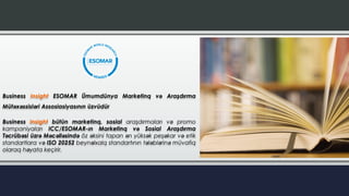 Business Insight ESOMAR Ümumdünya Marketinq və Araşdırma
Mütəxəssisləri Assosiasiyasının üzvüdür
Business Insight bütün marketinq, sosial araşdırmaları və promo
kampaniyaları ICC/ESOMAR-ın Marketinq və Sosial Araşdırma
Təcrübəsi üzrə Məcəlləsində öz əksini tapan ən yüksək peşəkar və etik
standartlara və ISO 20252 beynəlxalq standartının tələblərinə müvafiq
olaraq həyata keçirir.
 