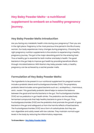 Hey Baby Powder Melts- a nutritional
supplement to embark on a healthy pregnancy
journey.
Hey Baby Powder Melts Introduction
Are you facing any metabolic health crisis during your pregnancy? Then you are
in the right place. Pregnancy is the most precious time period in the life of every
woman. Our body experiences many changes during pregnancy. Choosing the
right pregnancy nutrition supplements is the solution to experiencing a healthy
pregnancy journey. The gut is the major absorbing point for the entering food.
Thus a healthy gut is essential for both mother and baby’s health. The good
bacteria in the gut help to improve gut health by providing beneficial effects
through microbial balance. With Rasha’s Hey baby powder melts, a healthy
pregnancy can be achieved by a sachet powder melts.
Formulation of Hey Baby Powder Melts:
The ingredients to be present in our nutritional supplement for pregnant women
include a probiotic blend and fructooligosaccharides (FOS). The proprietary
probiotic blend includes some good bacteria such as L. acidophilus, L. rhamnosus,
and L. reuteri. This good belly probiotic blend helps to restore the balance
between the good and harmful bacteria in the gut. The fructooligosaccharides
(FOS) act as prebiotics in gut health drinks. The prebiotics are the selectively
fermented compounds that help healthy bacteria to grow in the gut. Thus,
fructooligosaccharides (FOS) are the prebiotics that promote the growth of good
bacteria in the gut and safeguard us from the harmful effects of bad bacteria.
The fructooligosaccharides (FOS) are a form of carbohydrate. But they are
non-digestible and subtly sweet with low calories. They maintain normal sugar
levels in the body by reducing the inflammatory responses.
To Know More - Hey Baby Powder Melts
 