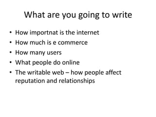What are you going to writeHow importnat is the internetHow much is e commerceHow many usersWhat people do onlineThe writable web – how people affect reputation and relationships