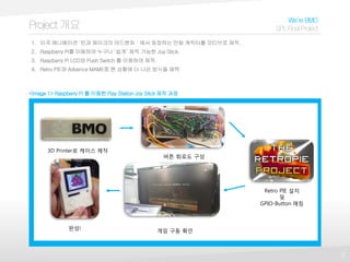 3
Project개요
We’reBMO
SPLFinalProject
1. 미국 애니메이션 ‘핀과 제이크의 어드벤처＇에서 등장하는 만화 캐릭터를 모티브로 제작.
2. Raspberry Pi를 이용하여 누구나 ‘쉽게’ 제작 가능한 Joy Stick.
3. Raspberry Pi LCD와 Push Switch 를 이용하여 제작.
4. Retro PIE와 Advence MAME중 현 상황에 더 나은 방식을 채택
<Image 1> Raspberry Pi 를 이용한 Play Station Joy Stick 제작 과정
3D Printer로 케이스 제작
버튼 회로도 구성
Retro PIE 설치
및
GPIO-Button 매칭
완성! 게임 구동 확인
 