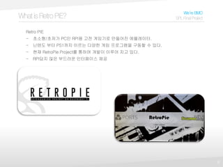 6
WhatisRetroPIE?
We’reBMO
SPLFinalProject
Retro PIE
- 초소형/초저가 PC인 RPI용 고전 게임기로 만들어진 에뮬레이터.
- 닌텐도 부터 PS1까지 이르는 다양한 게임 프로그램을 구동할 수 있다.
- 현재 RetroPie Project를 통하여 개발이 이루어 지고 있다.
- RPI답지 않은 부드러운 인터페이스 제공
 