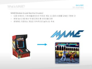 7
WhatisMAME?
We’reBMO
SPLFinalProject
MAME(Multiple Arcade Machine Emulator)
- 다중 아케이드 기계 에뮬레이터의 약자로 게임 시스템의 H/W를 S/W로 구현한 것
- 현재 Ver 0.140 에서 약 9012개의 롬 이미지를 지원
- 현재에도 지원되는 게임은 지속적으로 늘어나는 추세
 