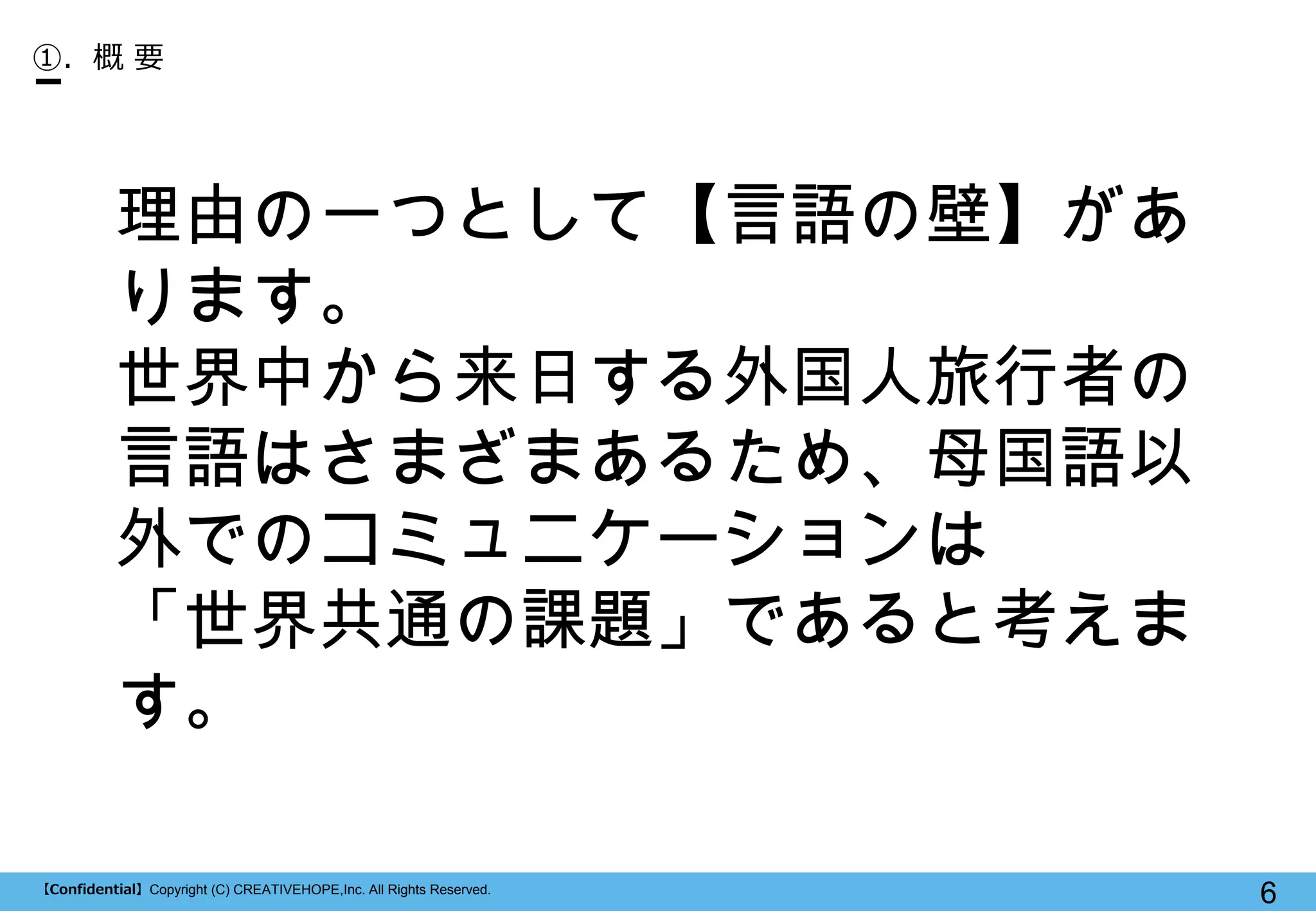 【Confidential】Copyright (C) CREATIVEHOPE,Inc. All Rights Reserved. 
6 
①. 概 要 
理由の一つとして【言語の壁】があ ります。 
世界中から来日する外国人旅行者の 言語はさまざまあるため、母国語以 外でのコミュニケーションは 
「世界共通の課題」であると考えま す。  