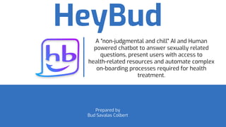 HeyBud
Prepared by
Bud Savalas Colbert
A "non-judgmental and chill" AI and Human
powered chatbot to answer sexually related
questions, present users with access to
health-related resources and automate complex
on-boarding processes required for health
treatment.
 