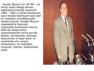 Heyd r liyevin Az. KP MK - ninə Ə
birinci katibi olduğu dövrdə
t şkilatçılıq bacarığı say sində ə ə
1969 - 1982-ci ill rd Az rbaycanə ə ə
üçün strateji h miyy t k sb ed nə ə ə ə ə
bu m s l l r müv ff qiyy tlə ə ə ə ə ə ə ə
h yata keçirildi. Heyd r liyevinə ə Ə
m qs dyönlü f aliyy tiə ə ə ə
n tic sind Az rbaycan keçmişə ə ə ə
SSRİ-d inkişaf etmişə
respublikalardan birin çevrildi.ə
Bakıda, Sumqayıtda, G nc d ,ə ə ə
Naxçıvanda v dig r ş h r və ə ə ə ə
rayonlarda yeni s nayeə
mü ssis l ri, ali m kt bl r,ə ə ə ə ə ə
muzeyl r, teatrlar, kitabxanalarə
açıldı.
 