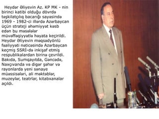 Heydər Əliyevin Az. KP MK - nin
birinci katibi olduğu dövrdə
təşkilatçılıq bacarığı sayəsində
1969 - 1982-ci illərdə Azərbaycan
üçün strateji əhəmiyyət kəsb
edən bu məsələlər
müvəffəqiyyətlə həyata keçirildi.
Heydər Əliyevin məqsədyönlü
fəaliyyəti nəticəsində Azərbaycan
keçmiş SSRİ-də inkişaf etmiş
respublikalardan birinə çevrildi.
Bakıda, Sumqayıtda, Gəncədə,
Naxçıvanda və digər şəhər və
rayonlarda yeni sənaye
müəssisələri, ali məktəblər,
muzeylər, teatrlar, kitabxanalar
açıldı.
 