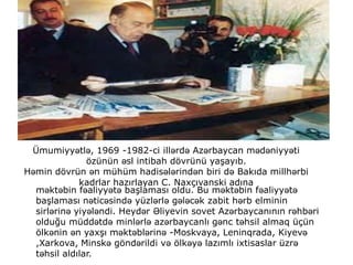 Ümumiyyətlə, 1969 -1982-ci illərdə Azərbaycan mədəniyyəti
özünün əsl intibah dövrünü yaşayıb.
Həmin dövrün ən mühüm hadisələrindən biri də Bakıda millhərbi
kadrlar hazırlayan C. Naxçıvanski adına
məktəbin fəaliyyətə başlaması oldu. Bu məktəbin fəaliyyətə
başlaması nəticəsində yüzlərlə gələcək zabit hərb elminin
sirlərinə yiyələndi. Heydər Əliyevin sovet Azərbaycanının rəhbəri
olduğu müddətdə minlərlə azərbaycanlı gənc təhsil almaq üçün
ölkənin ən yaxşı məktəblərinə -Moskvaya, Leninqrada, Kiyevə
,Xarkova, Minskə göndərildi və ölkəyə lazımlı ixtisaslar üzrə
təhsil aldılar.
 