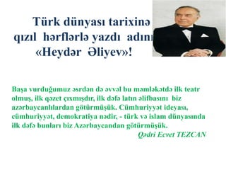 Türk dünyası tarixinə
qızıl hərflərlə yazdı adını
«Heydər Əliyev»!
Başa vurduğumuz əsrdən də əvvəl bu məmləkətdə ilk teatr
olmuş, ilk qəzet çıxmışdır, ilk dəfə latın əlifbasını biz
azərbaycanlılardan götürmüşük. Cümhuriyyət ideyası,
cümhuriyyət, demokratiya nədir, - türk və islam dünyasında
ilk dəfə bunları biz Azərbaycandan götürmüşük.
Qədri Ecvet TEZCAN
 