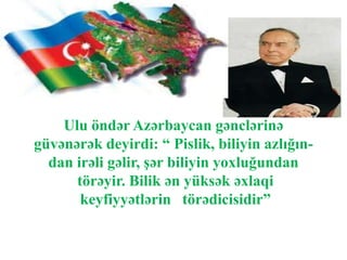 Ulu öndər Azərbaycan gənclərinə
güvənərək deyirdi: “ Pislik, biliyin azlığın-
dan irəli gəlir, şər biliyin yoxluğundan
törəyir. Bilik ən yüksək əxlaqi
keyfiyyətlərin törədicisidir”
 