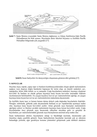 Şekil 7. Santa Monica ovasındaki Santa Monica dağlarının ve Güney Kaliforniya’daki Pasifik
         Palisadlarının bir blok şeması. Heyelanlar deniz falezleri boyunca ve özellikle Pasifik
         Palisadları bölgesinde çok yaygındır [17]




        Şekil 8. İnsan faaliyetleri ile duraysızlığın oluşumunu gösteren dört görünüş [17]

5. SONUÇLAR
Heyelan; kaya, toprak, yapay tepe ve bunların kombinasyonlarından oluşan eğimli malzemelerin
aşağıya veya dışarıya doğru hareketini kapsayan bir terim olup, en önemli nedenleri; şev,
topografya, iklim, bitki örtüsü, su ve zamandır. Çoğu heyelanların nedenleri, kaymayı oluşturan
kuvvetler ile bunlara zıt olarak gelişen kaymaya karşı koyan kuvvetler arasındaki ilişkinin
incelenmesiyle belirlenebilir. En yaygın kaydırıcı kuvvet şev malzemelerinin ağırlığı, en yaygın
kaymaya karşı koyan kuvvet ise şev malzemelerinin makaslama dayanımıdır.
Su özellikle önem taşır ve hemen hemen daima dolaylı yada doğrudan heyelanlarla ilişkilidir.
Örneğin; nehirlerde, göllerde yada okyanuslarda bulunan su şev topuklarında aşınmaya neden
olur, kaymaya karşı koyan kuvvetleri azaltır. Artan gözenek suyu basınçları malzemelerin
ağırlığını arttırır ve böylece şevdeki malzemenin kaymaya karşı koyan kuvvetleri azalır. Çoğu
heyelanlardan önce gözenek suyu basıncında yükselme meydana gelir ve gerçekte de
heyelanlara, şev malzemelerindeki gözenek suyu basınçlarının anormal artışı neden olur.
İnsan kullanımının etkileri, heyelanların sıklığı ve büyüklüğü üzerinde, önemsizden çok
önemliye doğru çeşitlilik gösterir. İnsan faaliyetlerinin heyelanlar üzerinde çok az etkisinin
bulunduğu yerlerde, eğer gerekliyse koruma yöntemleri geliştirmek yada tehlikeli alanların




                                               124
 