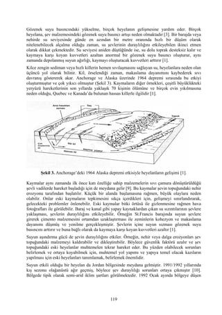 Gözenek suyu basıncındaki yükselme, birçok heyelanın gelişmesine yardım eder. Birçok
heyelana, şev malzemesindeki gözenek suyu basıncı artışı neden olmaktadır [3]. Bir barajda veya
nehirde su seviyesinde günde en azından bir metre oranında hızlı bir düşüm olarak
nitelenebilecek alçalma olduğu zaman, su şevlerinin duraylılığını etkileyebilen ikinci etmen
olarak dikkat çekmektedir. Su seviyesi aniden düştüğünde ise, su dolu toprak desteksiz kalır ve
kaymaya karşı koyan kuvvetleri azaltan anormal bir gözenek suyu basıncı oluşturur, aynı
zamanda depolanmış suyun ağırlığı, kaymayı oluşturacak kuvvetleri arttırır [1].
Kilce zengin sediman veya hızlı killerin hemen sıvılaşmasını sağlayan su, heyelanlara neden olan
üçüncü yol olarak bilinir. Kil, örselendiği zaman, makaslama dayanımını kaybederek sıvı
davranış göstererek akar. Anchorage ve Alaska üzerinde 1964 depremi sırasında bu etkiyi
oluşturmuştur ve çok yıkıcı olmuştur (Şekil 3). Kaymaların diğer örnekleri, çeşitli büyüklükteki
yeryüzü hareketlerinin son yıllarda yaklaşık 70 kişinin ölümüne ve birçok evin yıkılmasına
neden olduğu, Quebec ve Kanada’da bulunan hassas killerle ilgilidir [1].




        Şekil 3. Anchorage’deki 1964 Alaska depremi etkisiyle heyelanların gelişimi [1].

Kaymalar aynı zamanda ilk önce katı özelliğe sahip malzemelerin sıvı çamura dönüştürüldüğü
şevli vadilerde hareket başladığı için de meydana gelir [9]. Bu kaymalar şevin topuğundaki nehir
erozyonu tarafından başlatılır. Küçük bir alanda başlamasına rağmen, büyük olaylara neden
olabilir. Onlar eski kaymaların tepkimesini sıkça içerdikleri için, gelişmeyi sınırlandırarak,
gelecekteki problemler önlenebilir. Eski kaymalar bitki örtüsü ile gizlenmesine rağmen hava
fotoğrafları ile görülebilir. Baraj ve kanal gibi yapay kaynaklardan çıkan su sızıntılarının şevlere
yaklaşması, şevlerin duraylılığını etkileyebilir. Örneğin St.Francis barajında suyun şevlere
girerek çimento malzemesini ortamdan uzaklaştırması ile zeminlerin kohezyon ve makaslama
dayanımı düşmüş ve yenilme gerçekleşmiştir. Şevlerin içine suyun sızması gözenek suyu
basıncını arttırır ve buna bağlı olarak da kaymaya karşı koyan kuvvetleri azaltır [1].
Suyun aşındırma gücü de şevin duraylılığını etkiler. Örneğin, nehir veya dalga erozyonları şev
topuğundaki malzemeyi kaldırabilir ve dikleştirebilir. Böylece güvenlik faktörü azalır ve şev
topuğundaki eski heyelanlar muhtemelen tekrar hareket eder. Bu yüzden olabilecek sorunları
belirlemek ve ortaya koyabilmek için, muhtemel yol yapımı ve yapıya temel olacak kazıların
yapılması için eski heyelanları tanımlamak, belirlemek önemlidir.
Suyun etkili olduğu bir heyelan da Jordan bölgesinde meydana gelmiştir. 1991/1992 yıllarında
kış sezonu olağanüstü ağır geçmiş, böylece şev duraylılığı sorunları ortaya çıkmıştır [10].
Bölgede tipik olarak semi-arid iklim şartları görülmektedir. 1992 Ocak ayında bölgeye düşen




                                                119
 