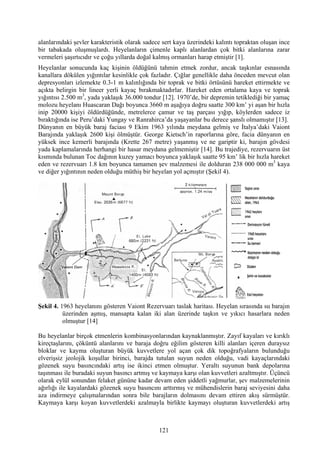 alanlarındaki şevler karakteristik olarak sadece sert kaya üzerindeki kalıntı topraktan oluşan ince
bir tabakada oluşmuşlardı. Heyelanların çimenle kaplı alanlardan çok bitki alanlarına zarar
vermeleri şaşırtıcıdır ve çoğu yıllarda doğal kalmış ormanları harap etmiştir [1].
Heyelanlar sonucunda kaç kişinin öldüğünü tahmin etmek zordur, ancak taşkınlar esnasında
kanallara dökülen yığıntılar kesinlikle çok fazladır. Çığlar genellikle daha önceden mevcut olan
depresyonları izlemekte 0.3-1 m kalınlığında bir toprak ve bitki örtüsünü hareket ettirmekte ve
açıkta belirgin bir lineer yerli kayaç bırakmaktadırlar. Hareket eden ortalama kaya ve toprak
yığıntısı 2.500 m3, yada yaklaşık 36.000 tondur [12]. 1970’de, bir depremin tetiklediği bir yamaç
molozu heyelanı Huascaran Dağı boyunca 3660 m aşağıya doğru saatte 300 km’ yi aşan bir hızla
inip 20000 kişiyi öldürdüğünde, metrelerce çamur ve taş parçası yığıp, köylerden sadece iz
bıraktığında ise Peru’daki Yungay ve Ranrahirca’da yaşayanlar bu derece şanslı olmamıştır [13].
Dünyanın en büyük baraj faciası 9 Ekim 1963 yılında meydana gelmiş ve İtalya’daki Vaiont
Barajında yaklaşık 2600 kişi ölmüştür. George Kietsch’in raporlarına göre, facia dünyanın en
yüksek ince kemerli barajında (Krette 267 metre) yaşanmış ve ne gariptir ki, barajın gövdesi
yada kaplamalarında herhangi bir hasar meydana gelmemiştir [14]. Bu trajediye, rezervuarın üst
kısmında bulunan Toc dağının kuzey yamacı boyunca yaklaşık saatte 95 km’ lik bir hızla hareket
eden ve rezervuarı 1.8 km boyunca tamamen şev malzemesi ile dolduran 238 000 000 m3 kaya
ve diğer yığıntının neden olduğu müthiş bir heyelan yol açmıştır (Şekil 4).




Şekil 4. 1963 heyelanını gösteren Vaiont Rezervuarı taslak haritası. Heyelan sırasında su barajın
          üzerinden aşmış, mansapta kalan iki alan üzerinde taşkın ve yıkıcı hasarlara neden
          olmuştur [14]

Bu heyelanlar birçok etmenlerin kombinasyonlarından kaynaklanmıştır. Zayıf kayaları ve kırıklı
kireçtaşlarını, çöküntü alanlarını ve baraja doğru eğilim gösteren killi alanları içeren duraysız
bloklar ve kayma oluşturan büyük kuvvetlere yol açan çok dik topoğrafyaların bulunduğu
elverişsiz jeolojik koşullar birinci, barajda tutulan suyun neden olduğu, vadi kayaçlarındaki
gözenek suyu basıncındaki artış ise ikinci etmen olmuştur. Yeraltı suyunun bank depolarına
taşınması ile buradaki suyun basıncı artmış ve kaymaya karşı olan kuvvetleri azaltmıştır. Üçüncü
olarak eylül sonundan felaket gününe kadar devam eden şiddetli yağmurlar, şev malzemelerinin
ağırlığı ile kayalardaki gözenek suyu basıncını arttırmış ve mühendislerin baraj seviyesini daha
aza indirmeye çalışmalarından sonra bile barajların dolmasını devam ettiren akış sürmüştür.
Kaymaya karşı koyan kuvvetlerdeki azalmayla birlikte kaymayı oluşturan kuvvetlerdeki artış



                                               121
 