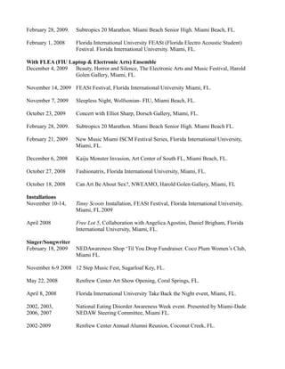 February 28, 2009.   Subtropics 20 Marathon. Miami Beach Senior High. Miami Beach, FL.

February 1, 2008     Florida International University FEASt (Florida Electro Acoustic Student)
                     Festival. Florida International University. Miami, FL.

With FLEA (FIU Laptop & Electronic Arts) Ensemble
December 4, 2009 Beauty, Horror and Silence, The Electronic Arts and Music Festival, Harold
                 Golen Gallery, Miami, FL.

November 14, 2009 FEASt Festival, Florida International University Miami, FL.

November 7, 2009     Sleepless Night, Wolfsonian- FIU, Miami Beach, FL.

October 23, 2009     Concert with Elliot Sharp, Dorsch Gallery, Miami, FL.

February 28, 2009.   Subtropics 20 Marathon. Miami Beach Senior High. Miami Beach FL.

February 21, 2009    New Music Miami ISCM Festival Series, Florida International University,
                     Miami, FL.

December 6, 2008     Kaiju Monster Invasion, Art Center of South FL, Miami Beach, FL.

October 27, 2008     Fashionatrix, Florida International University, Miami, FL.

October 18, 2008     Can Art Be About Sex?, NWEAMO, Harold Golen Gallery, Miami, FL

Installations
November 10-14,      Tinny Scoots Installation, FEASt Festival, Florida International University,
                     Miami, FL.2009

April 2008           Free Lot 5, Collaboration with Angelica Agostini, Daniel Brigham, Florida
                     International University, Miami, FL.

Singer/Songwriter
February 18, 2009    NEDAwareness Shop ‘Til You Drop Fundraiser. Coco Plum Women’s Club,
                     Miami FL.

November 6-9 2008 12 Step Music Fest, Sugarloaf Key, FL.

May 22, 2008         Renfrew Center Art Show Opening, Coral Springs, FL.

April 8, 2008        Florida International University Take Back the Night event, Miami, FL.

2002, 2003,          National Eating Disorder Awareness Week event. Presented by Miami-Dade
2006, 2007           NEDAW Steering Committee, Miami FL.

2002-2009            Renfrew Center Annual Alumni Reunion, Coconut Creek, FL.
 