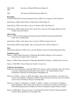 2003, 2005,           University of Miami NEDA week, Miami, FL.
2007

2005                   FIU sorority ANAD fund raiser, Miami FL.

Recordings
FEASt (Florida Electro-Acoustic Student Festival). (2009). Feast Appetizers [CD]. Miami FL.

Jackie Heyen. (2006). Jackie Heyen. Finding Myself. [CD]. Miami, FL.

Jackie Heyen. (2007). Clare Shore. Journey To Worthy. [CD]. Lake Worth, FL.

Jackie Heyen. (2005). Jackie Heyen. Show Me the Way to My Soul. [CD single]. Renfrew Center
       Florida. Coconut Creek, FL.

Film Scoring
Heyen, J. (2007). American Dance Therapy Association (ADTA) Informational Slide Show
      [video file]. Columbia MD.

Jackie Heyen. (2007). Jackie Heyen. Day in the Life. [DVD]. Coconut Creek, FL.

Jackie Heyen (2004). Joanna Popper. ABC's of Eating Disorders. [DVD]. Miami, FL.

Film
Jackie Heyen (Director). (2007). Day in the Life. Renfrew Center of Florida informational video.

Published Articles
Heyen, J. (2009). Women Innovators: Technology-Based Music Therapy. In Proceedings of
       International Computer Music Conference.

Heyen, J. (2009). Women Innovators: Technology-Based Music Therapy. In Making Waves Journal.

Heyen, J. (Fall 2006). Voices of Recovery. Renfrew Connections.

Conference Presentations
Nardozzi, J. Psy.D, Kleinman, S. MA, BC-DMT, NCC, Heyen, J. (2010, November). Show Me the Way
      to My Soul: Integrating Body-Mind-Spirit Interventions. 20th Annual Renfrew Center
      Foundations Conference for Professionals. Philadelphia, PA.

Oliveros, P., Miller, L., Heyen, J. (2010, November). Music Improvisation Software: An Interface for
       People with Disabilities. Workshop at AMTA’s 2010 Conference: Rock Out of the Past and Roll
       into the Future With Music Therapy. Cleveland, Ohio.

Oliveros, P., Tucker, S., Waterman, E., Siddall, G., Miller, L., Heyen, J., Josa-Jones, P., Hazard, S.
       (2010, September). Music Improvisation Software: An Interface for People with Disabilities.
       Panel/Workshop presented at Guelph Jazz Festival Colloquium, Guelph, Ontario, Canada.

Heyen, J. (2009, May). Women Innovators: Technology-Based Music Therapy. Paper presented at
      Feminist Theory and Music 10, Greensboro, NC.
 