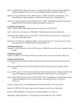 Heyen, J. (2009, March). Women Innovators: Technology-Based Music Therapy. Paper presented at
      Florida International University's 8th Annual Women's Studies Conference. Miami, FL.

Nardozzi, J. Psy.D, Kleinman, S. MA, ADTR, Heyen, J. (2007, November). Closing Ritual. 17th
      Annual Renfrew Center Foundation Conference for Professionals. Philadelphia, PA.

Nardozzi, J. Psy.D, Kleinman, S. MA, ADTR, Heyen, J. (2005). IAEDP (International Association of
      Eating Disorders Professional Foundation) Conference. Miami, FL.

Community Presentations
Heyen, J. (March 2006). Wells High School and Community event. Wells, NV.

Jaffe, A. M.S., R.D., L.D, Heyen, J. (2006-2008). Miami Country Day School. Miami, FL.

Kleinman, S. MA, ADTR, Heyen, J. (June 2007). Eating Disorders and Spirituality: Awakening the
      Silent Soul. Minneapolis, MN.

Nardozzi, J. Psy.D, Heyen, J. (February 2008). Awakening the Silent Soul: Treating Eating Disorders
      from the Inside Out. NEDAW, Barry University. Miami, FL.

Workshops Organized
Nardozzi, J. Psy.D., Kleinman, S. MA, ADTR, Heyen, J. (2009) Rewriting Our Stories. Renfrew Center
      Florida.

Workshops Attended
Collins, N. (2008). Circuit Bending Workshop, Interdisciplinary Sound Arts Workshop. Miami, FL.

Citations and Interviews
Broward County Public Schools. (2009). Eating Disorder Episode [Television series episode]. Hall
       Pass.

Broward County Public Schools. (2007). Self Injury Episode. [Television series episode]. Reality
      Avenue.

Cox, J. (2007, April 11). A Thin Line at the Renfrew Center in Coconut Creek, Women Literally on the
        Verge of Disappearing Attempt to Make Themselves Whole Again. City Link Magazine.

Daniel, J.MS, DTR, Kleinman, S. MA, ADTR. (2009, June7 ). Strengthening a Jewish Woman's Sense
       of Self and Purposes in Life. Food, Body Image, and Eating Disorders in the Jewish
       Community.

Kenny, C. (2006, January 3). Song Dedicated To Those Who Suffer. Lincoln Journal Star.

Koerner, J. (2007, July 18). Heyen Sings to Heal, Educate. Seward County Independent.

Krost, C. (2008, September 23). Discussion on Eating Disorders. Teen Talk Live.

Monty'Man. (2008, September 1). 12 Step Music Fest Artist Interview. Take 12 Radio.
 