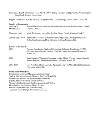 Nardozzi, J. Psy.D, Kleinman, S. MA, ADTR. (2007). Eating Disorders and Spirituality: Awakening the
      Silent Soul. Renfrew Connections.

Popper, J. (Director). (2004). ABCs of Eating Disorders. [Documentary]. United States: Zakto Film.

Service to Community
June 2002-        Alumni Consultant, Musician, Multi-Media Consultant, Renfrew Center Florida,
October 2009      Coconut Creek, FL.

May-June 2008         Music Technology Internship, Renfrew Center Florida, Coconut Creek FL.

January-April 2010    Adaptive Use Musical Instruments for the Physically Challenged and Music
                      Technology Internship, Deep Listening Institute, Kingston, NY.


Service to University
2009                 Program Coordinator, Technical Committee, Volunteer Coordinator, FEASt
                     (Florida Electro-Acoustic Student Festival), Florida International University,
                     Miami, FL

2008                  Stage Manager, Volunteer Committee Leader, FEASt (Florida Electro-Acoustic
                      Student Festival), Florida International University, Miami, FL

2007-2008             Vice President, Electro-Acoustic Research Society (EARS), Florida International
                      University, Miami, FL.

Professional Affiliations
International Computer Music Association (ICMA)
Society for Electro-Acoustic Music in the U.S. (SEAMUS)
International Alliance for Women in Music (IAWM)
Electro-Acoustic Research Society (EARS)
Women’s Studies Graduate Student Association (WSGSA)
Delta Epsilon Iota Academic Honor Society
Golden Key International Honour Society
American Music Therapy Association (AMTA)
 