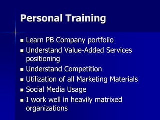 Personal Training
 Learn PB Company portfolio
 Understand Value-Added Services
positioning
 Understand Competition
 Utilization of all Marketing Materials
 Social Media Usage
 I work well in heavily matrixed
organizations
 