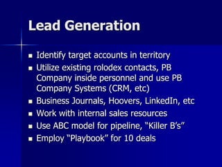 Lead Generation
 Identify target accounts in territory
 Utilize existing rolodex contacts, PB
Company inside personnel and use PB
Company Systems (CRM, etc)
 Business Journals, Hoovers, LinkedIn, etc
 Work with internal sales resources
 Use ABC model for pipeline, “Killer B’s”
 Employ “Playbook” for 10 deals
 