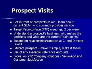 Prospect Visits
 Get in front of prospects ASAP – learn about
current SLAs, who currently provides service
 Target Face-to-Face (FTF) meetings, 2 per week
 Understand a prospect’s business, who makes the
decisions and what are the current “pain points”
 Expand on relationships/contacts at C- and Director
Levels
 Educate prospect – make it simple, make it theirs
 Use of any available Reference Accounts
 Focus on XYZ Company solutions - Value-Add and
Customer Satisfaction
 
