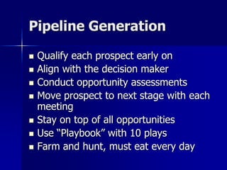 Pipeline Generation
 Qualify each prospect early on
 Align with the decision maker
 Conduct opportunity assessments
 Move prospect to next stage with each
meeting
 Stay on top of all opportunities
 Use “Playbook” with 10 plays
 Farm and hunt, must eat every day
 