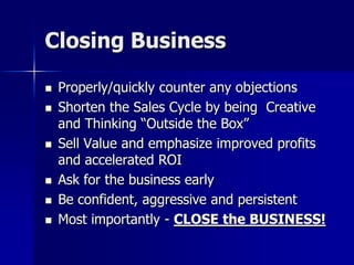 Closing Business
 Properly/quickly counter any objections
 Shorten the Sales Cycle by being Creative
and Thinking “Outside the Box”
 Sell Value and emphasize improved profits
and accelerated ROI
 Ask for the business early
 Be confident, aggressive and persistent
 Most importantly - CLOSE the BUSINESS!
 