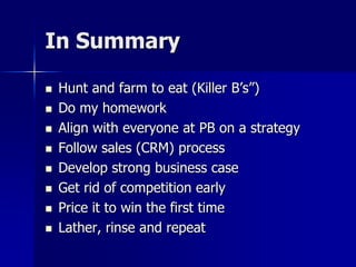 In Summary
 Hunt and farm to eat (Killer B’s”)
 Do my homework
 Align with everyone at PB on a strategy
 Follow sales (CRM) process
 Develop strong business case
 Get rid of competition early
 Price it to win the first time
 Lather, rinse and repeat
 