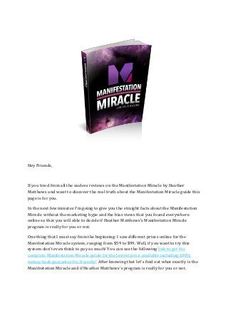 Hey Friends,
If you tired from all the useless reviews on the Manifestation Miracle by Heather
Matthews and want to discover the real truth about the Manifestation Miracle guide this
page is for you.
In the next few minutes I'm going to give you the straight facts about the Manifestation
Miracle without the marketing hype and the bias views that you found everywhere
online so that you will able to decide if Heather Matthews's Manifestation Miracle
program is really for you or not.
One thing that I must say from the beginning: I saw different prices online for the
Manifestation Miracle system, ranging from $59 to $99. Well, if you want to try this
system don't even think to pay so much! You can use the following link to get the
complete Manifestation Miracle guide for the lowest price available including 100%
money back guarantee for 8 weeks! After knowing that let's find out what exactly is the
Manifestation Miracle and if Heather Matthews's program is really for you or not.
 