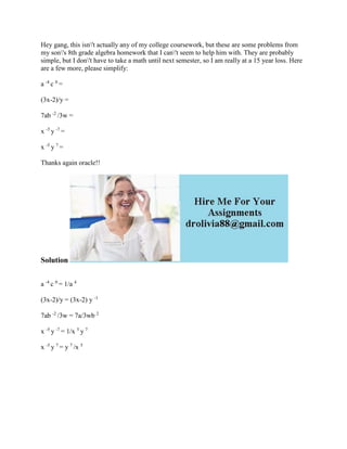 Hey gang, this isn't actually any of my college coursework, but these are some problems from
my son's 8th grade algebra homework that I can't seem to help him with. They are probably
simple, but I don't have to take a math until next semester, so I am really at a 15 year loss. Here
are a few more, please simplify:
a -4
c 0
=
(3x-2)/y =
7ab -2
/3w =
x -5
y -7
=
x -5
y 7
=
Thanks again oracle!!
Solution
a -4
c 0
= 1/a 4
(3x-2)/y = (3x-2) y -1
7ab -2
/3w = 7a/3wb 2
x -5
y -7
= 1/x 5
y 7
x -5
y 7
= y 7
/x 5
 