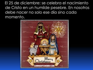    El 25 de diciembre: se celebra el nacimiento de Cristo en un humilde pesebre. En nosotros debe nacer no solo ese día sino cada momento.