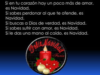   Si en tu corazón hay un poco más de amor, es Navidad. Si sabes perdonar al que te ofende, es Navidad. Si buscas a Dios de verdad, es Navidad. Si sabes sufrir con amor, es Navidad. Si le das una mano al caído, es Navidad. 