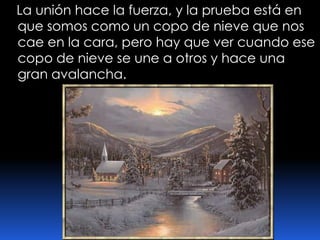    La unión hace la fuerza, y la prueba está en que somos como un copo de nieve que nos cae en la cara, pero hay que ver cuando ese copo de nieve se une a otros y hace una gran avalancha.