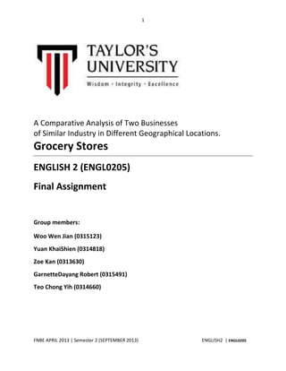 1

A Comparative Analysis of Two Businesses
of Similar Industry in Different Geographical Locations.

Grocery Stores
ENGLISH 2 (ENGL0205)
Final Assignment

Group members:
Woo Wen Jian (0315123)
Yuan KhaiShien (0314818)
Zoe Kan (0313630)
GarnetteDayang Robert (0315491)
Teo Chong Yih (0314660)

FNBE APRIL 2013 | Semester 2 (SEPTEMBER 2013)

ENGLISH2 | ENGL0205

 