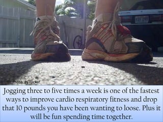 Photo: By FlickerJogging three to five times a week is one of the fastest ways to improve cardio respiratory fitness and drop that 10 pounds you have been wanting to loose. Plus it will be fun spending time together. 
