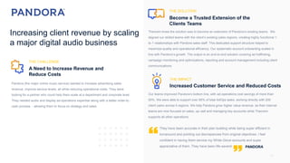 14
They have been accurate in their plan building while being super efficient in
turnaround and pointing out discrepancies from original objectives. I feel
confident in having them service my White Glove accounts and super
appreciative of them. They have been life-savers!
Theorem knew the solution was to become an extension of Pandora’s existing teams. We
aligned our skilled teams with the client’s existing sales regions, creating highly functional 1-
to-1 relationships with Pandora sales staff. This dedicated support structure helped to
maximize quality and operational efficiency. Our systematic account onboarding scaled in
line with Pandora’s growth. The output is an end-to-end solution covering ad trafficking,
campaign monitoring and optimizations, reporting and account management including client
communications.
THE CHALLENGE
A Need to Increase Revenue and
Reduce Costs
THE SOLUTION
Become a Trusted Extension of the
Clients Teams
Pandora (the major online music service) wanted to increase advertising sales
revenue, improve service levels, all while reducing operational costs. They were
looking for a partner who could help them scale at a department and corporate level.
They needed audio and display ad-operations expertise along with a better order-to -
cash process - allowing them to focus on strategy and sales.
THE IMPACT
Increased Customer Service and Reduced Costs
Our teams improved Pandora’s bottom line, with ad-operations cost savings of more than
50%. We were able to support over 85% of total AdOps tasks, working directly with 200
client users across 4 regions. We help Pandora grow higher value revenue, as their internal
teams are now focused on sales, up–sell and managing key accounts while Theorem
supports all other operations.
Increasing client revenue by scaling
a major digital audio business
PANDORA
 