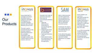 Our
Products
5
Inovus Automate is a
campaign automation
tool which works in
integration with GAM.
The objective is to
automate campaign
activities with improved
efficiency and accuracy
The tool is used to
automate the day-to-day
activities related to
Advertising Operations
like campaign
optimization, bulk
campaign creation, bulk
creative upload, line item
creation, and so on
ScreenBot tool makes ad
operations specialists’
lives easier by
automating the following
tasks:
• Capturing
advertisement
screenshots by
queuing through the
application
• Integrating ad servers
into the application
for screen grabs
• Capturing screenshots
in bulk
• Email option to send
the screenshots to the
client directly from
the application.
SAM is a data extraction
tool that supplements
the manual process of
downloading data from
different applications
with an automated
extraction process.
It eliminates the need to
visit multiple applications
and download data one
source at a time
It also adds to the power
of existing APIs that fetch
data from multiple
applications on a regular
basis
Inovus Analyze is an
interactive
web-based solution for
multidimensional
analysis that enables a
wide range of digital
marketers to easily and
efficiently mine
actionable information
from their data.
It is an all-encompassing
marketing analysis
solution that lets the
user to combine all of
the disparate data
sources into one central
repository.
 
