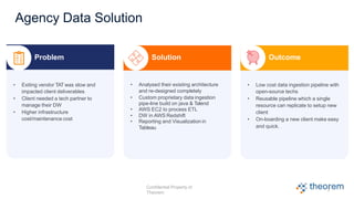 Agency Data Solution
Problem
• Exiting vendor TAT was slow and
impacted client deliverables
• Client needed a tech partner to
manage their DW
• Higher infrastructure
cost/maintenance cost
Solution
• Analysed their existing architecture
and re-designed completely
• Custom proprietary data ingestion
pipe-line build on java & Talend
• AWS EC2 to process ETL
• DW in AWS Redshift
• Reporting and Visualization in
Tableau
Outcome
• Low cost data ingestion pipeline with
open-source techs
• Reusable pipeline which a single
resource can replicate to setup new
client
• On-boarding a new client make easy
and quick.
7
Confidential Property of
Theorem
 