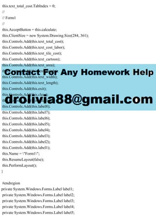 this.text_total_cost.TabIndex = 0;
//
// Form1
//
this.AcceptButton = this.calculate;
this.ClientSize = new System.Drawing.Size(284, 361);
this.Controls.Add(this.text_total_cost);
this.Controls.Add(this.text_cost_labor);
this.Controls.Add(this.text_tile_cost);
this.Controls.Add(this.text_cartoon);
this.Controls.Add(this.text_area);
this.Controls.Add(this.text_height);
this.Controls.Add(this.text_width);
this.Controls.Add(this.text_length);
this.Controls.Add(this.exit);
this.Controls.Add(this.clear);
this.Controls.Add(this.calculate);
this.Controls.Add(this.label8);
this.Controls.Add(this.label7);
this.Controls.Add(this.label6);
this.Controls.Add(this.label5);
this.Controls.Add(this.label4);
this.Controls.Add(this.label3);
this.Controls.Add(this.label2);
this.Controls.Add(this.label1);
this.Name = "Form1";
this.ResumeLayout(false);
this.PerformLayout();
}
#endregion
private System.Windows.Forms.Label label1;
private System.Windows.Forms.Label label2;
private System.Windows.Forms.Label label3;
private System.Windows.Forms.Label label4;
private System.Windows.Forms.Label label5;
 