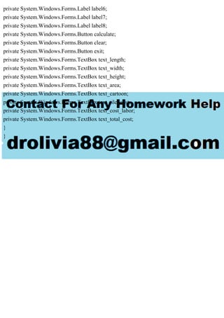 private System.Windows.Forms.Label label6;
private System.Windows.Forms.Label label7;
private System.Windows.Forms.Label label8;
private System.Windows.Forms.Button calculate;
private System.Windows.Forms.Button clear;
private System.Windows.Forms.Button exit;
private System.Windows.Forms.TextBox text_length;
private System.Windows.Forms.TextBox text_width;
private System.Windows.Forms.TextBox text_height;
private System.Windows.Forms.TextBox text_area;
private System.Windows.Forms.TextBox text_cartoon;
private System.Windows.Forms.TextBox text_tile_cost;
private System.Windows.Forms.TextBox text_cost_labor;
private System.Windows.Forms.TextBox text_total_cost;
}
}
 