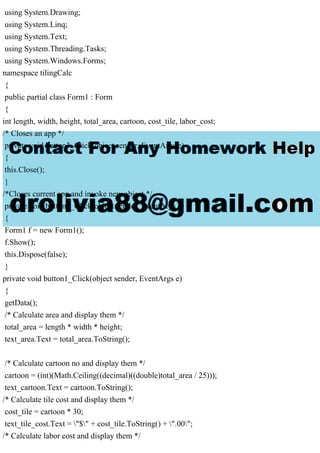 using System.Drawing;
using System.Linq;
using System.Text;
using System.Threading.Tasks;
using System.Windows.Forms;
namespace tilingCalc
{
public partial class Form1 : Form
{
int length, width, height, total_area, cartoon, cost_tile, labor_cost;
/* Closes an app */
private void button3_Click(object sender, EventArgs e)
{
this.Close();
}
/*Closes current app and invoke new object */
private void button2_Click(object sender, EventArgs e)
{
Form1 f = new Form1();
f.Show();
this.Dispose(false);
}
private void button1_Click(object sender, EventArgs e)
{
getData();
/* Calculate area and display them */
total_area = length * width * height;
text_area.Text = total_area.ToString();
/* Calculate cartoon no and display them */
cartoon = (int)(Math.Ceiling((decimal)((double)total_area / 25)));
text_cartoon.Text = cartoon.ToString();
/* Calculate tile cost and display them */
cost_tile = cartoon * 30;
text_tile_cost.Text = "$" + cost_tile.ToString() + ".00";
/* Calculate labor cost and display them */
 
