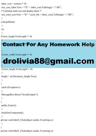 labor_cost = cartoon * 55;
text_cost_labor.Text = "$" + labor_cost.ToString() + ".00";
/* Calculate total cost and display them */
text_total_cost.Text = "$" + (cost_tile + labor_cost).ToString() + ".00";
}
void getData()
{
try
{
if (text_length.TextLength != 0)
{
length = int.Parse(text_length.Text);
}
if (text_width.TextLength != 0)
{
width = int.Parse(text_width.Text);
}
if (text_height.TextLength != 0)
{
height = int.Parse(text_height.Text);
}
}
catch (Exception e)
{
MessageBox.Show("Invalid input");
}
}
public Form1()
{
InitializeComponent();
}
private void label3_Click(object sender, EventArgs e)
{
}
private void label1_Click(object sender, EventArgs e)
 