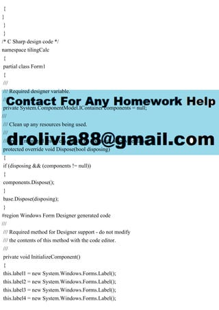 {
}
}
}
/* C Sharp design code */
namespace tilingCalc
{
partial class Form1
{
///
/// Required designer variable.
///
private System.ComponentModel.IContainer components = null;
///
/// Clean up any resources being used.
///
/// true if managed resources should be disposed; otherwise, false.
protected override void Dispose(bool disposing)
{
if (disposing && (components != null))
{
components.Dispose();
}
base.Dispose(disposing);
}
#region Windows Form Designer generated code
///
/// Required method for Designer support - do not modify
/// the contents of this method with the code editor.
///
private void InitializeComponent()
{
this.label1 = new System.Windows.Forms.Label();
this.label2 = new System.Windows.Forms.Label();
this.label3 = new System.Windows.Forms.Label();
this.label4 = new System.Windows.Forms.Label();
 