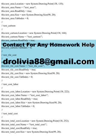 this.text_area.Location = new System.Drawing.Point(138, 135);
this.text_area.Name = "text_area";
this.text_area.ReadOnly = true;
this.text_area.Size = new System.Drawing.Size(98, 20);
this.text_area.TabIndex = 0;
//
// text_cartoon
//
this.text_cartoon.Location = new System.Drawing.Point(138, 164);
this.text_cartoon.Name = "text_cartoon";
this.text_cartoon.ReadOnly = true;
this.text_cartoon.Size = new System.Drawing.Size(99, 20);
this.text_cartoon.TabIndex = 0;
//
// text_tile_cost
//
this.text_tile_cost.Location = new System.Drawing.Point(138, 192);
this.text_tile_cost.Name = "text_tile_cost";
this.text_tile_cost.ReadOnly = true;
this.text_tile_cost.Size = new System.Drawing.Size(98, 20);
this.text_tile_cost.TabIndex = 0;
//
// text_cost_labor
//
this.text_cost_labor.Location = new System.Drawing.Point(138, 222);
this.text_cost_labor.Name = "text_cost_labor";
this.text_cost_labor.ReadOnly = true;
this.text_cost_labor.Size = new System.Drawing.Size(98, 20);
this.text_cost_labor.TabIndex = 0;
//
// text_total_cost
//
this.text_total_cost.Location = new System.Drawing.Point(138, 252);
this.text_total_cost.Name = "text_total_cost";
this.text_total_cost.ReadOnly = true;
this.text_total_cost.Size = new System.Drawing.Size(99, 20);
 