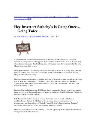 http://www.investmentcontrarians.com/stock-market/hey-investor-sothebys-is-going-
oncegoing-twice/1202/



Hey Investor: Sotheby’s Is Going Once…
 Going Twice…
By John Whitefoot for Investment Contrarians | Jan 8, 2013




If you happen to be one of the few who subscribes to the “trickle down” school of
economics, things aren’t looking good. Some well-heeled investors, tired of the volatility
of stocks and bonds and the shrinking value of the greenback, have turned to hard assets,
like art, to protect their assets.

The upper crust don’t necessarily collect art, so much as invest in it. Many even consider
art to be another hard asset class like stocks, bonds, commodities, or precious metals.
They may be onto something.

The Mei Moses All Art index, a leading indicator of art returns based mainly on paintings
sold in New York and London, climbed 22% in 2010 and 10.2% in 2011, seriously
outpacing the S&P 500’s total return. (Source: “S&P 500 Total Return,” YCharts, last
accessed January 7, 2013.)

In spite of the global recession, 2012 looks like it was another banner year for art auction
sales, with three of the major houses—Christie’s, Sotheby’s (NYSE/BID), and Phillips de
Pury’s—beating previous records.

Sotheby’s and Christie’s auctions in New York City took in over $1.4 billion in
combined sales. Almost $1.0 billion of it was raised in two evening sales of
contemporary art alone. (Source: “Sotheby’s and Christie’s Break Auction Records,”
ArtsEditor, December 15, 2012, last accessed January 7, 2013.)

That doesn’t mean investors in Sotheby’s—the lone, publicly traded art auction has been
seeing the same kinds of returns.
 