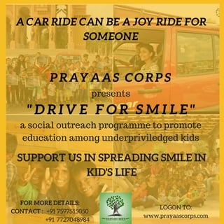 PRAYAAS CORPS
ACARRIDECANBEAJOYRIDEFOR
SOMEONE
"DRIVE FOR SMILE"
FOR MORE DETAILS:
CONTACT :   +91 7597515050
                                  +91  7727048984
LOGON TO:
www.prayaascorps.com
SUPPORT US IN SPREADING SMILE IN
KID'S LIFE
a social outreach programme to promote
education among underpriviledged kids
presents
 